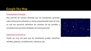 Característica Principal
Nos permite de manera divertida que los estudiantes aprendan
sobre Astronomía utilizando su celular proyectándolo sobre el cielo,
el cual nos permitirá identificar los nombres de las estrellas y
constelaciones que están alrededor de nuestra posición.
Aplicación en Docencia
Puede ser muy útil para que los estudiantes puedan identificar
estrellas, galaxias, constelaciones, nebulosas, etc.
 