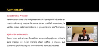 Característica Principal
Tenemos que tener una imagen renderizada para poder visualizar en
nuestra cámara y mostrar la animación en realidad aumentada, la
ventaja es que podemos mediante el programa girar 360° la imagen.
Aplicación en Docencia
Cómo otras aplicaciones de realidad aumentada podemos utilizarla
para mostrar de mejor manera algún gráfico o imagen que
queramos profundizar para entendimiento de los estudiantes.
 