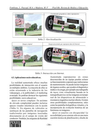 - 206 -
Fombona, J., Pascual, M.A. y Madeira, M. F Píxel-Bit. Revista de Medios y Educación
4.3.Aplicaciones socio-educativas.
La realidad aumentada ofrece muchas
posibilidades de interacción con el usuario
en múltiples ámbitos. La mayoría de ellas se
están orientando a la industria de los
videojuegos, a la publicidad y el marketing
avanzado. Se podrían destacar las siguientes
posibilidades socio-educativas:
Apoyo en tareas complejas. En acciones
de elevada complejidad pueden incluirse
apoyos visuales sincrónicos con la acción
(Tabla 1). En algunos de vehículos se
sustituyen de las pantallas de navegación
tradicionales por imágenes insertadas
directamente en el campo de visión del
conductor. También, las etiquetas de Realidad
Aumentada superpuestas en zonas
desconocidas de un equipo pueden aclarar
su funcionamiento a operario que realiza tareas
de mantenimiento. Se puede incluir imágenes
de órganos ocultos, que ayuden al diagnóstico
médicoolacirugía,porejemplounaradiografía
de rayos vista virtualmente basada en la
tomografía previa o en las imágenes en tiempo
real de los dispositivos de ultrasonido o
resonancia magnética nuclear abierta. Existen
otras posibilidades complementarias, tales
como las pantallas holográficas virtuales, y la
incorporación de evolución histórica de un
fenómeno en imágenes.
Apoyo en usuarios con discapacidad. La
accesibilidad ya no consiste sólo en una mera
cuestión técnica de planificación y diseño de
Tabla 2.- Geo-localización.
Tabla 3- Interacción con Internet.
Imagen original Coordenadas geográficas y datos superpuestos.
 
Imagen original Imagen presentada que superpone datos de Internet
 
 