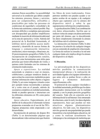 - 207 -
ISSN: 1133-8482 Píxel-Bit. Revista de Medios y Educación
entornos físicos accesibles. La accesibilidad
universal es la condición que deben cumplir
los entornos, procesos, bienes y servicios,
para ser comprensibles, utilizables y
practicables por todas las personas en
condiciones de seguridad y comodidad y de
la forma más autónoma y natural posible. Hay
acciones difíciles o complejas para personas
con discapacidad que pueden simplificarse
mediante la inserción de información adicional
en la zona de operación y visión. Además del
potencial de la Realidad Aumentada, el
teléfono móvil posibilita acceso multi-
sensorial y desarrollo de nuevas formas de
lenguaje y comunicación interactiva:
emoticonos, micro-mensajes, vibraciones, etc.
El posicionamiento geográfico (Tabla 2) y la
incorporación de complementos sonoros,
hace que estas herramientas sean útiles para
personas que tienen dificultades de visión, o
quienes estén limitadas con los sistemas de
orientación tradicionales.
Apoyo a exposiciones. La realidad
aumentada se empieza a usar en museos,
exhibiciones y parques temáticos donde se
aprovechan las conexiones inalámbricas para
mostrar información sobre objetos o lugares
(Tabla 3), así como imágenes virtuales como
por ejemplo ruinas reconstruidas o paisajes
tal y como eran en el pasado, además de
escenarios completos en realidad aumentada,
donde se pueden apreciar e interactuar con
los diferentes elementos en 3D, como partes
del cuerpo.
Apoyo educativo. Especialmente, en el
ámbito de la educación el alumnado reclama
propuestas avanzadas en el uso de las TICs.
Algunas propuestas están empezando a ser
desarrolladas:
Incorporación de patrones de disparo RA
(Tabla 1) en determinadas páginas que
desencadenan video-animaciones que ilustren
los libros de texto tradicionales. Estos
patrones también nos pueden ayudar a ver
partes ocultas de un equipo o de cualquier
objeto que captamos con la cámara del
dispositivo móvil y sobre la que
superponemos información complementaria.
Lageolocalización(Tabla2)encombinación
con datos almacenados, facilita que se
realicen visitas de campo con plena autonomía
por parte del alumno, que va descubriendo
los datos simplemente orientando la cámara
del teléfono móvil a distintos lugares.
La interacción con Internet (Tabla 3) abre
las puertas a la relación de cualquier imagen
con un contenido de ampliación relacionado.
La forma de realizar la consulta a la red ante
cualquier duda solo implica dirigir la cámara
del dispositivo al objeto.
5. Discusión.
La universalización de los dispositivos
móviles posibilita la comunicación
interpersonal ubicua y la realización de
actividades ligadas a los equipos informáticos
que antes sólo se podían llevar a cabo en
lugares y momentos dedicados
específicamente a ello.
El potencial de esos equipos vinculados a
la realidad aumentada, posibilita que los datos
almacenados interaccionen con la realidad
captada y con la propia posición geográfica
del usuario. Todo ello en conexión con la
información de la red Internet. Este entramado
de relaciones, entre lo real y los datos digitales
superpuestos, hace que puedan ser más
atractivos algunos planteamientos
educativos. En todo caso, los dispositivos
móviles gozan de una popularidad que puede
transmitirse a las metodologías educativas, tal
y como lo realizan actualmente los
videojuegos o las estrategias de marketing que
 