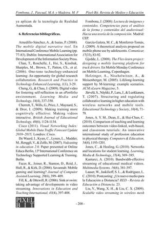 - 208 -
Fombona, J., Pascual, M.A. y Madeira, M. F Píxel-Bit. Revista de Medios y Educación
ya aplican de la tecnología de Realidad
Aumentada.
6. Referencias bibliográficas.
Arnedillo-Sánchez,A., & Isaías, P. (2008).
The mobile digital narrative tool. En
InternationalConferenceMobileLearning(pp.
77-83). Dublin: InternationalAssociation for
Development of the Information Society Press.
Chan, T., Roschelle, J., Hsi, S., Kinshuk,
Sharples, M., Brown, T., Patton, Ch., et al.
(2006). One-tone technology-enhanced
learning: An opportunity for global research
collaboration. Research and Practice in
Technology Enhanced Learning, 1(1), 3-29.
Cheng, G., & Chau, J. (2009). Digital video
for fostering self-reflection in an ePortfolio
environment. Learning Media and
Technology, 34(4), 337-350.
Cherrett,T.,Wills, G., Price, J., Maynard, S.,
& Dror, I. (2009). Making training more
cognitively effective: Making videos
interactive. British Journal of Educational
Technology, 40(6), 1124-1134.
Cisco (2011). Visual Networking Index:
Global Mobile Data Traffic Forecast Update
2010–2015, Londres: Cisco.
De Waard, I., Kyan, C., Lynen, L., Madder,
M.,Renggli,V.,&Zolfo,M.(2007).Vodcasting
in education 2.0. Paper presented at Online
Educa Berlin, 13ª International Conference on
Technology Supported Learning & Training.
Berlin.
Facer, K., Joiner, R., Stanton, D., Reid, J.,
Hull, R., & Kirk, D. (2004). Savannah: Mobile
gaming and learning? Journal of Computer
Assisted Learning, 20(6), 399- 409.
Fill, K., & Ottewill, R. (2006). Sink or swim:
taking advantage of developments in video
streaming. Innovations in Education and
Teaching International, 43(4), 397-408.
Fombona, J. (2008): Lectura de imágenes y
contenidos. Competencias para el análisis
de la forma y contenidos del audiovisual:
Hacia una teoría de la composición. Madrid:
CEP.
García-Galera, M. C., & Monferrer-Tomás,
J. (2009). A theoretical analysis proposal on
mobile phone use by adolescents. Comunicar,
17(33),83-92.
Gjedde, L. (2008). The Flex-learn project:
designing a mobile learning platform for
truck drivers. En Mobile Monday Conference
on Mobile Learning, Copenhagen.
Holzinger, A., Nischelwitzer, A., &
Meisenberger, M. (2005). Lifelong-learning
support by M-learning: example scenarios.
ACM eLearn Magazine, 5.
Järvelä,S.,Näykki,P.,Laru,J.,&Luokkanen,
T. (2007). Structuring and regulating
collaborative learning in higher education with
wireless networks and mobile tools.
Educational Technology y Society, 10(4), 71-
79.
Jones, A. Y. M., Dean, E., & Hui-Chan, C.
(2010). Comparison of teaching and learning
outcomes between video-linked, web-based,
and classroom tutorials: An innovative
international study of profession education
in physical therapy. Computers & Education,
54(4),1193-1201.
Jones, C., & Healing, G. (2010). Networks
and locations for student learning. Learning,
Media & Technology, 35(4), 369–385.
Kantarci, A. (2010). Bandwidth-effective
streaming of educational medical videos.
Multimedia Systems, 16(6), 381-397.
Laaser,W., Jaskilioff, S. L., & Rodríguez, L.
C. (2010). Postcasting: ¿Un nuevo medio para
la Educación a Distancia? RED - Revista de
Educación a Distancia. 23.
Liu, Y., Wang, X. H., & Liu, C. X. (2009).
Scalable video streaming in wireless mesh
 