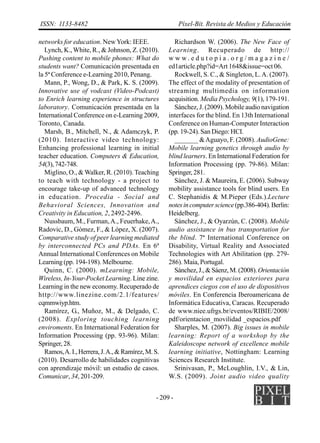 - 209 -
ISSN: 1133-8482 Píxel-Bit. Revista de Medios y Educación
networks for education. NewYork: IEEE.
Lynch, K.,White, R., & Johnson, Z. (2010).
Pushing content to mobile phones: What do
students want? Comunicación presentada en
la 5ª Conference e-Learning 2010, Penang.
Mann, P., Wong, D., & Park, K. S. (2009).
Innovative use of vodcast (Video-Podcast)
to Enrich learning experience in structures
laboratory. Comunicación presentada en la
International Conference on e-Learning 2009,
Toronto, Canada.
Marsh, B., Mitchell, N., & Adamczyk, P.
(2010). Interactive video technology:
Enhancing professional learning in initial
teacher education. Computers & Education,
54(3),742-748.
Miglino, O., & Walker, R. (2010). Teaching
to teach with technology - a project to
encourage take-up of advanced technology
in education. Procedia - Social and
Behavioral Sciences, Innovation and
Creativity in Education, 2, 2492-2496.
Nussbaum, M., Furman,A., Feuerhake,A.,
Radovic, D., Gómez, F., & López, X. (2007).
Comparative study of peer learning mediated
by interconnected PCs and PDAs. En 6ª
Annual International Conferences on Mobile
Learning (pp. 194-198). Melbourne.
Quinn, C. (2000). mLearning: Mobile,
Wireless, In-Your-Pocket Learning. Line zine.
Learning in the new economy. Recuperado de
http://www.linezine.com/2.1/features/
cqmmwiyp.htm.
Ramírez, G., Muñoz, M., & Delgado, C.
(2008). Exploring touching learning
enviroments. En International Federation for
Information Processing (pp. 93-96). Milan:
Springer, 28.
Ramos,A.I.,Herrera,J.A.,&Ramírez,M.S.
(2010). Desarrollo de habilidades cognitivas
con aprendizaje móvil: un estudio de casos.
Comunicar, 34, 201-209.
Richardson W. (2006). The New Face of
Learning. Recuperado de http://
w w w . e d u t o p i a . o r g / m a g a z i n e /
ed1article.php?id=Art 1648&issue=oct 06.
Rockwell, S. C., & Singleton, L.A. (2007).
The effect of the modality of presentation of
streaming multimedia on information
acquisition. Media Psychology, 9(1), 179-191.
Sánchez, J. (2009). Mobile audio navigation
interfaces for the blind. En 13th International
Conference on Human-Computer Interaction
(pp. 19-24). San Diego: HCI.
_______ &Aguayo, F. (2008). AudioGene:
Mobile learning genetics through audio by
blind learners. En International Federation for
Information Processing (pp. 79-86). Milan:
Springer,281.
Sánchez, J. & Maureira, E. (2006). Subway
mobility assistance tools for blind users. En
C. Stephanidis & M.Pieper (Eds.).Lecture
notesincomputerscience(pp.386-404).Berlin:
Heidelberg.
Sánchez, J., & Oyarzún, C. (2008). Mobile
audio assistance in bus transportation for
the blind. 7ª International Conference on
Disability, Virtual Reality and Associated
Technologies with Art Abilitation (pp. 279-
286). Maia, Portugal.
Sánchez,J.,&Sáenz,M.(2008).Orientación
y movilidad en espacios exteriores para
aprendices ciegos con el uso de dispositivos
móviles. En Conferencia Iberoamericana de
Informática Educativa, Caracas. Recuperado
de www.niee.ufrgs.br/eventos/RIBIE/2008/
pdf/orientacion_movilidad _espacios.pdf
Sharples, M. (2007). Big issues in mobile
learning: Report of a workshop by the
Kaleidoscope network of excellence mobile
learning initiative, Nottingham: Learning
Sciences Research Institute.
Srinivasan, P., McLoughlin, I.V., & Lin,
W.S. (2009). Joint audio video quality
 