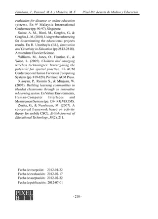 - 210 -
Fombona, J., Pascual, M.A. y Madeira, M. F Píxel-Bit. Revista de Medios y Educación
evaluation for distance or online education
systems. En 9ª Malaysia International
Conference (pp. 90-97), Singapore.
Suduc, A. M., Bizoi, M., Gorghiu, G., &
Gorghiu,L.M.(2010).Usingwebconferencing
for disseminating the educational projects
results. En H. Uzunboylu (Ed.), Innovation
and Creativity in Education (pp 2813-2818).
Amsterdam: Elsevier Science.
Williams, M., Jones, O., Fleuriot, C., &
Wood, L. (2005). Children and emerging
wireless technologies: Investigating the
potential for spatial practice. En ACM
Conference on Human Factors in Computing
Systems (pp. 819-828). Portland:ACM Press.
Xiaoyan, P., Ruimin S., & Minjuan, W.
(2007). Building learning communities in
blended classrooms through an innovative
mLearning system. En Virtual Environments,
Human-Computer Interfaces and
MeasurementSystems(pp.139-143).VECIMS.
Zurita, G., & Nussbaum, M. (2007). A
conceptual framework based on activity
theory for mobile CSCL. British Journal of
Educational Technology, 38(2), 211.
Fecha de recepción: 2012-01-22
Fecha de evaluación: 2012-02-17
Fecha de aceptación: 2012-02-22
Fecha de publicación: 2012-07-01
 