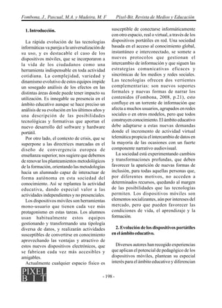 - 198 -
Fombona, J., Pascual, M.A. y Madeira, M. F Píxel-Bit. Revista de Medios y Educación
1.Introducción.
La rápida evolución de las tecnologías
informáticas va pareja a la universalización de
su uso, y es destacable el caso de los
dispositivos móviles, que se incorporaron a
la vida de los ciudadanos como una
herramienta indispensable en toda actividad
cotidiana. La complejidad, variedad y
dinamismo evolutivo de estos equipos impide
un sosegado análisis de los efectos en las
distintas áreas donde puede tener impacto su
utilización. Es innegable su presencia en el
ámbito educativo aunque se hace preciso un
análisis de su evolución en los últimos años y
una descripción de las posibilidades
tecnológicas y formativas que aportan el
nuevo desarrollo del software y hardware
portátil.
Por otro lado, el contexto de crisis, que se
superpone a las directrices marcadas en el
diseño de convergencia europea de
enseñanza superior, nos sugiere que debemos
de renovar los planteamientos metodológicos
de la formación, orientando las metodologías
hacia un alumnado capaz de interactuar de
forma autónoma en esta sociedad del
conocimiento. Así se replantea la actividad
educativa, dando especial valor a las
actividades independientes y no presenciales.
Los dispositivos móviles son herramientas
mono-usuario que tienen cada vez más
protagonismo en estas tareas. Los alumnos
usan habitualmente estos equipos
gestionando y transformando una tipología
diversa de datos, y realizarán actividades
susceptibles de convertirse en conocimiento
aprovechando las ventajas y atractivo de
estos nuevos dispositivos electrónicos, que
se fabrican cada vez más accesibles y
amigables.
Actualmente cualquier espacio físico es
susceptible de conectarse informáticamente
con otro espacio, real o virtual, a través de los
dispositivos portátiles en red. Una sociedad
basada en el acceso al conocimiento global,
instantáneo e interconectado, se somete a
nuevos protocolos que gestionan el
intercambio de información y que siguen las
estrategias comunicativas eficaces y
sincrónicas de los medios y redes sociales.
Las tecnologías ofrecen dos vertientes
complementarias: son nuevos soportes
formales y nuevas formas de narrar los
contenidos (Fombona, 2008, p.21), esto
confluye en un torrente de información que
afecta a muchos usuarios, agrupados en redes
sociales o en otros modelos, pero que todos
construyen conocimiento. El ámbito educativo
debe adaptarse a estas nuevas demandas
donde el incremento de actividad virtual
telemática propicia el intercambio de datos en
la mayoría de las ocasiones con un fuerte
componente narrativo audiovisual.
La sociedad está experimentando cambios
y transformaciones profundas, que deben
favorecer la aparición de nuevas formas de
inclusión, para todas aquellas personas que,
por diferentes motivos, no acceden a
determinados recursos, quedando al margen
de las posibilidades que las tecnologías
permiten. Los dispositivos móviles son
elementos socializantes, aún por intereses del
mercado, pero que pueden favorecer las
condiciones de vida, el aprendizaje y la
formación.
2. Evolución de los dispositivos portátiles
enelámbitoeducativo.
Diversos autores han recogido experiencias
que aplican el potencial de pedagógico de los
dispositivos móviles, plantean su especial
interés para el ámbito educativo y diferencian
 