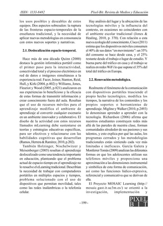 - 199 -
ISSN: 1133-8482 Píxel-Bit. Revista de Medios y Educación
los usos posibles y deseables de estos
equipos. Dos aspectos sobresalen: la ruptura
de las fronteras espacio-temporales de la
enseñanza tradicional, y la necesidad de
aplicar nuevas metodologías en consonancia
con estos nuevos soportes y narrativas.
2.1. Deslocalización espacio-temporal.
Hace más de una década Quinn (2000)
destaca la gestión informática portátil como
el primer paso para la interactividad,
conectividad total y el proceso electrónico en
red de datos e imágenes simultáneas a la
experiencia real. Facer, Joiner, Stanton, Reid,
Hull, y Kirk (2004, p.402) y Williams, Jones,
Fleuriot y Wood (2005, p.821) analizaron en
sus experiencias lo beneficioso y la eficacia
de estas formas de transmitir información y
crear conocimiento fuera del aula. Resaltan
que el uso de recursos móviles para el
aprendizaje modifica el ambiente de
aprendizaje al convertir cualquier escenario
en un ambiente innovador y colaborativo. El
diseño de la actividad con estos recursos
llamados mLearning debe sustentarse en
teorías y estrategias educativas específicas,
para ser efectivos y relacionarse con las
habilidades cognitivas que desarrollan
(Ramos,Herrera&Ramírez,2010,p.202).
También Holzinger, Nischelwitzer y
Meisenberger (2005) resaltan el aprendizaje
deslocalizado como una tendencia importante
en educación, planteando que el problema
actual de espacio-tiempo en el aprendizaje no
loresuelveeleLearning tradicional.Describían
la necesidad de trabajar con computadores
portátiles en múltiples espacios y tiempos,
problema solucionado con el uso de
dispositivos que permitan movilidad, tales
como las redes inalámbricas o la telefonía
celular.
Hay análisis del lugar y la ubicación de las
tecnologías móviles y la influencia del
contexto, en ocasiones no coincidentes con
el ambiente escolar tradicional (Jones &
Healing, 2010, p. 370). Con relación a esta
nuevaecologíadelconocimiento,Cisco(2011)
estima que los dispositivos móviles consumen
el 40% de sus datos “en movimiento”: un 35%
del consumo se hace desde casa, y el 25%
restante desde el trabajo o lugar de estudio. Y
buena parte del tráfico en casa y el trabajo se
realiza en redesWiFi lo que supone el 35% del
total del tráfico en Europa.
2.2.Renovaciónmetodológica.
Realmente el fenómeno de la comunicación
con dispositivos portátiles trasciende el
propio hecho tecnológico, modifica los
tiempos, la narrativa de los contenidos y los
propios soportes o herramientas de
aprendizaje. Miglino y Walker (2010, p.2493)
lo denominan aprender a aprender con la
tecnología. Richardson (2006) afirma que
nuestros estudiantes construyen redes más
allá de las paredes de nuestra clase, forman
comunidades alrededor de sus pasiones y sus
talentos, y esto explica por qué las aulas, los
programas cerrados y las metodologías
tradicionales están sintiendo cada vez más
limitadas e ineficaces. García Galera y
MonferrerTomás(2009)analizanlasdiferentes
formas en que los adolescentes utilizan sus
teléfonos móviles y proporciona una
aproximación a las dimensiones instrumental
y simbólica de esta forma de comunicación,
así como las funciones lúdico-expresiva,
referencial y comunicativa que se derivan de
ella.
El Proyecto MOSAIC Learning (http://
mosaic.gast.it.uc3m.es/) se orientó a la
investigación, implementación y
 