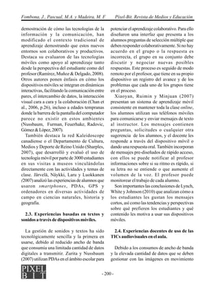 - 200 -
Fombona, J., Pascual, M.A. y Madeira, M. F Píxel-Bit. Revista de Medios y Educación
demostración de cómo las tecnologías de la
información y la comunicación, han
modificado el contexto tradicional de
aprendizaje demostrando que estos nuevos
entornos son colaborativos y productivos.
Destaca su evaluaron de las tecnologías
móviles como apoyo al aprendizaje tanto
desde la perspectiva del estudiante como del
profesor (Ramírez, Muñoz & Delgado, 2008).
Otros autores ponen énfasis en cómo los
dispositivos móviles se integran en dinámicas
interactivas, facilitando la comunicación entre
pares, el intercambio de datos, la interacción
visual cara a cara y la colaboración (Chan et
al., 2006, p.26), incluso a edades tempranas
donde la barrera de la pantalla del computador
parece no existir en estos ambientes
(Nussbaum, Furman, Feuerhake, Radovic,
Gómez&López,2007).
También destaca la red Kaleidoscope
canadiense o el Departamento de Cultura,
Medios y Deporte de Reino Unido (Sharples,
2007), que desarrolló y evaluó el uso de
tecnología móvil por parte de 3000 estudiantes
en sus visitas a museos vinculándolas
directamente con las actividades y temas de
clase. Järvelä, Näykki, Laru y Luokkanen
(2007)analizólasexperienciasdealumnosque
usaron smartphones, PDAs, GPS y
ordenadores en diversas actividades de
campo en ciencias naturales, historia y
geografía.
2.3. Experiencias basadas en textos y
sonidos a través de dispositivos móviles.
La gestión de sonidos y textos ha sido
tecnológicamente sencilla y la primera en
usarse, debido al reducido ancho de banda
que consumía una limitada cantidad de datos
digitales a transmitir. Zurita y Nussbaum
(2007) utilizan PDAs en el ámbito escolar para
potenciar el aprendizaje colaborativo. Para ello
diseñaron una interfaz que presenta a los
alumnos preguntas de selección múltiple que
deben responder colaborativamente. Si no hay
acuerdo en el grupo o la respuesta es
incorrecta, el grupo en su conjunto debe
discutir y negociar nuevas posibles
respuestas. Este proceso es seguido de modo
remoto por el profesor, que tiene en su propio
dispositivo un registro del avance y de los
problemas que cada uno de los grupos tiene
en el proceso.
Xiaoyan, Ruimin y Minjuan (2007)
presentan un sistema de aprendizaje móvil
consistente en mantener toda la clase online,
los alumnos utilizan sus teléfonos móviles
para comunicarse y enviar mensajes de texto
al instructor. Los mensajes contienen
preguntas, solicitudes o cualquier otra
sugerencia de los alumnos, y el docente les
responde a través del dispositivo móvil o
dando una respuesta oral. También incorporan
de mensajes pre-diseñados de rápido acceso,
con ellos se puede notificar al profesor
informaciones sobre si su ritmo es rápido, si
su letra no se entiende o que aumente el
volumen de la voz. El profesor puede
monitorear el trabajo de cada alumno.
Son importantes las conclusiones de Lynch,
White y Johnson (2010) que analizan cómo a
los estudiantes les gustan los mensajes
cortos, así como las tendencias y perspectivas
sobre qué prefieren los estudiantes y qué
contenido les motiva a usar sus dispositivos
móviles.
2.4. Experiencias docentes de uso de las
TICs audiovisuales en el aula.
Debido a los consumos de ancho de banda
y la elevada cantidad de datos que se deben
gestionar con las imágenes en movimiento
 