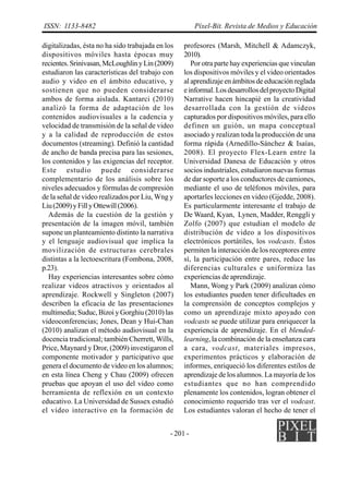 - 201 -
ISSN: 1133-8482 Píxel-Bit. Revista de Medios y Educación
digitalizadas, ésta no ha sido trabajada en los
dispositivos móviles hasta épocas muy
recientes.Srinivasan,McLoughlinyLin(2009)
estudiaron las características del trabajo con
audio y video en el ámbito educativo, y
sostienen que no pueden considerarse
ambos de forma aislada. Kantarci (2010)
analizó la forma de adaptación de los
contenidos audiovisuales a la cadencia y
velocidad de transmisión de la señal de video
y a la calidad de reproducción de estos
documentos (streaming). Definió la cantidad
de ancho de banda precisa para las sesiones,
los contenidos y las exigencias del receptor.
Este estudio puede considerarse
complementario de los análisis sobre los
niveles adecuados y fórmulas de compresión
de la señal de video realizados por Liu, Wng y
Liu(2009)yFillyOttewill(2006).
Además de la cuestión de la gestión y
presentación de la imagen móvil, también
supone un planteamiento distinto la narrativa
y el lenguaje audiovisual que implica la
movilización de estructuras cerebrales
distintas a la lectoescritura (Fombona, 2008,
p.23).
Hay experiencias interesantes sobre cómo
realizar videos atractivos y orientados al
aprendizaje. Rockwell y Singleton (2007)
describen la eficacia de las presentaciones
multimedia; Suduc, Bizoi y Gorghiu (2010) las
videoconferencias; Jones, Dean y Hui-Chan
(2010) analizan el método audiovisual en la
docencia tradicional; también Cherrett, Wills,
Price, Maynard y Dror, (2009) investigaron el
componente motivador y participativo que
genera el documento de video en los alumnos;
en esta línea Cheng y Chau (2009) ofrecen
pruebas que apoyan el uso del video como
herramienta de reflexión en un contexto
educativo. La Universidad de Sussex estudió
el vídeo interactivo en la formación de
profesores (Marsh, Mitchell & Adamczyk,
2010).
Por otra parte hay experiencias que vinculan
los dispositivos móviles y el video orientados
al aprendizaje en ámbitos de educación reglada
einformal.LosdesarrollosdelproyectoDigital
Narrative hacen hincapié en la creatividad
desarrollada con la gestión de videos
capturados por dispositivos móviles, para ello
definen un guión, un mapa conceptual
asociado y realizan toda la producción de una
forma rápida (Arnedillo-Sánchez & Isaías,
2008). El proyecto Flex-Learn entre la
Universidad Danesa de Educación y otros
socios industriales, estudiaron nuevas formas
de dar soporte a los conductores de camiones,
mediante el uso de teléfonos móviles, para
aportarles lecciones en video (Gjedde, 2008).
Es particularmente interesante el trabajo de
De Waard, Kyan, Lynen, Madder, Renggli y
Zolfo (2007) que estudian el modelo de
distribución de video a los dispositivos
electrónicos portátiles, los vodcasts. Éstos
permiten la interacción de los receptores entre
sí, la participación entre pares, reduce las
diferencias culturales e uniformiza las
experiencias de aprendizaje.
Mann, Wong y Park (2009) analizan cómo
los estudiantes pueden tener dificultades en
la comprensión de conceptos complejos y
como un aprendizaje mixto apoyado con
vodcasts se puede utilizar para enriquecer la
experiencia de aprendizaje. En el blended-
learning, la combinación de la enseñanza cara
a cara, vodcast, materiales impresos,
experimentos prácticos y elaboración de
informes, enriqueció los diferentes estilos de
aprendizaje de los alumnos. La mayoría de los
estudiantes que no han comprendido
plenamente los contenidos, logran obtener el
conocimiento requerido tras ver el vodcast.
Los estudiantes valoran el hecho de tener el
 