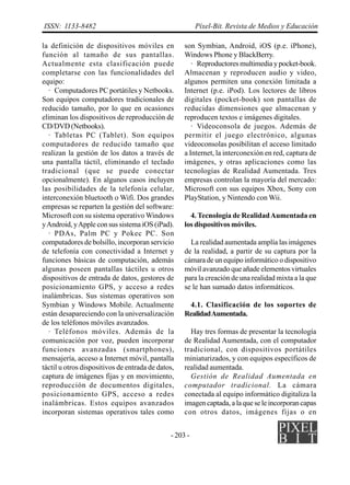 - 203 -
ISSN: 1133-8482 Píxel-Bit. Revista de Medios y Educación
la definición de dispositivos móviles en
función al tamaño de sus pantallas.
Actualmente esta clasificación puede
completarse con las funcionalidades del
equipo:
· Computadores PC portátiles y Netbooks.
Son equipos computadores tradicionales de
reducido tamaño, por lo que en ocasiones
eliminan los dispositivos de reproducción de
CD/DVD (Netbooks).
· Tabletas PC (Tablet). Son equipos
computadores de reducido tamaño que
realizan la gestión de los datos a través de
una pantalla táctil, eliminando el teclado
tradicional (que se puede conectar
opcionalmente). En algunos casos incluyen
las posibilidades de la telefonía celular,
interconexión bluetooth o Wifi. Dos grandes
empresas se reparten la gestión del software:
Microsoft con su sistema operativo Windows
yAndroid, yApple con sus sistema iOS (iPad).
· PDAs, Palm PC y Pokec PC. Son
computadores de bolsillo, incorporan servicio
de telefonía con conectividad a Internet y
funciones básicas de computación, además
algunas poseen pantallas táctiles u otros
dispositivos de entrada de datos, gestores de
posicionamiento GPS, y acceso a redes
inalámbricas. Sus sistemas operativos son
Symbian y Windows Mobile. Actualmente
están desapareciendo con la universalización
de los teléfonos móviles avanzados.
· Teléfonos móviles. Además de la
comunicación por voz, pueden incorporar
funciones avanzadas (smartphones),
mensajería, acceso a Internet móvil, pantalla
táctil u otros dispositivos de entrada de datos,
captura de imágenes fijas y en movimiento,
reproducción de documentos digitales,
posicionamiento GPS, acceso a redes
inalámbricas. Estos equipos avanzados
incorporan sistemas operativos tales como
son Symbian, Android, iOS (p.e. iPhone),
Windows Phone y BlackBerry.
· Reproductores multimedia y pocket-book.
Almacenan y reproducen audio y video,
algunos permiten una conexión limitada a
Internet (p.e. iPod). Los lectores de libros
digitales (pocket-book) son pantallas de
reducidas dimensiones que almacenan y
reproducen textos e imágenes digitales.
· Videoconsola de juegos. Además de
permitir el juego electrónico, algunas
videoconsolas posibilitan el acceso limitado
a Internet, la interconexión en red, captura de
imágenes, y otras aplicaciones como las
tecnologías de Realidad Aumentada. Tres
empresas controlan la mayoría del mercado:
Microsoft con sus equipos Xbox, Sony con
PlayStation, y Nintendo con Wii.
4. Tecnología de RealidadAumentada en
los dispositivos móviles.
La realidad aumentada amplía las imágenes
de la realidad, a partir de su captura por la
cámara de un equipo informático o dispositivo
móvil avanzado que añade elementos virtuales
para la creación de una realidad mixta a la que
se le han sumado datos informáticos.
4.1. Clasificación de los soportes de
RealidadAumentada.
Hay tres formas de presentar la tecnología
de Realidad Aumentada, con el computador
tradicional, con dispositivos portátiles
miniaturizados, y con equipos específicos de
realidad aumentada.
Gestión de Realidad Aumentada en
computador tradicional. La cámara
conectada al equipo informático digitaliza la
imagen captada, a la que se le incorporan capas
con otros datos, imágenes fijas o en
 