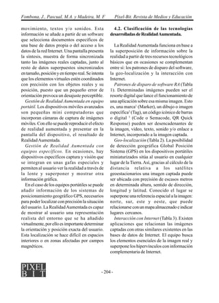 - 204 -
Fombona, J., Pascual, M.A. y Madeira, M. F Píxel-Bit. Revista de Medios y Educación
movimiento, textos y/o sonidos. Esta
información se añade a partir de un software
que selecciona documentos específicos de
una base de datos propia o del acceso a los
datos de la red Internet. Una pantalla presenta
la síntesis, muestra de forma sincronizada
tanto las imágenes reales captadas, junto al
resto de datos superpuestos sincronizados
entamaño,posiciónyentiemporeal.Seintenta
que los elementos virtuales estén coordinados
con precisión con los objetos reales y su
posición, puesto que un pequeño error de
orientación provoca un desajuste perceptible.
Gestión de Realidad Aumentada en equipo
portátil. Los dispositivos móviles avanzados
son pequeñas mini computadoras que
incorporan cámaras de captura de imágenes
móviles. Con ello se puede reproducir el efecto
de realidad aumentada y presentar en la
pantalla del dispositivo, el resultado de
RealidadAumentada.
Gestión de Realidad Aumentada con
equipos específicos. En ocasiones, hay
dispositivos específicos captura y visión que
se integran en unas gafas especiales y
permiten al usuario ver la realidad a través de
la lente y superponer y mostrar otra
información gráfica.
En el caso de los equipos portátiles se puede
añadir información de los sistemas de
posicionamiento geográfico GPS, necesarios
para poder localizar con precisión la situación
del usuario. La RealidadAumentada es capaz
de mostrar al usuario una representación
realista del entorno que se ha añadido
virtualmente, por ello es importante determinar
la orientación y posición exacta del usuario.
Esta localización se hace difícil en espacios
interiores o en zonas afectadas por campos
magnéticos.
4.2. Clasificación de las tecnologías
desarrolladasdeRealidadAumentada.
La RealidadAumentada funciona en base a
la superposición de información sobre la
realidad a partir de tres recursos tecnológicos
básicos que en ocasiones se complementan
entre sí: los patrones de disparo del software,
la geo-localización y la interacción con
Internet.
Patrones de disparo de software RA (Tabla
1). Determinadas imágenes pueden ser el
resorte digital que lance el funcionamiento de
una aplicación sobre esa misma imagen. Esto
es, una marca1
(Marker), un dibujo o imagen
específica2
(Tag), un código icónico de barras
o digital 3
(Code o Semacode, QR Quick
Response) pueden ser desencadenantes de
la imagen, video, texto, sonido y/o enlace a
Internet, incorporado a la imagen captada.
Geo-localización (Tabla 2). La posibilidad
de detección geográfica Global Posición
Sistema (GPS) en los dispositivos portátiles
miniaturizados sitúa al usuario en cualquier
lugar de la Tierra.Así, gracias al cálculo de la
distancia relativa a los satélites
geoestacionarios una imagen captada puede
ser ubicada con precisión de escasos metros
en determinada altura, sentido de dirección,
longitud y latitud. Conocido el lugar se
superpone una referencia espacial a la imagen:
norte, sur, este y oeste, que puede
relacionarseconunmapaalmacenadoeindicar
lugares cercanos.
Interacción con Internet (Tabla 3). Existen
aplicaciones que relacionan las imágenes
captadas con otras similares existentes en las
bases de datos de Internet. El equipo busca
los elementos esenciales de la imagen real y
superpone los hipervínculos con información
complementaria de Internet.
 