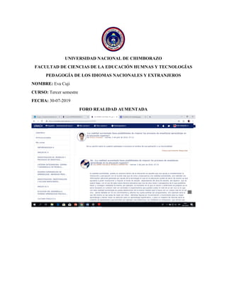 UNIVERSIDAD NACIONAL DE CHIMBORAZO
FACULTAD DE CIENCIAS DE LA EDUCACIÓN HUMNAS Y TECNOLOGÍAS
PEDAGOGÍA DE LOS IDIOMAS NACIONALES Y EXTRANJEROS
NOMBRE: Eva Cuji
CURSO: Tercer semestre
FECHA: 30-07-2019
FORO REALIDAD AUMENTADA
 