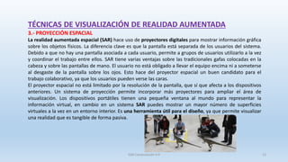 TÉCNICAS DE VISUALIZACIÓN DE REALIDAD AUMENTADA
3.- PROYECCIÓN ESPACIAL
La realidad aumentada espacial (SAR) hace uso de proyectores digitales para mostrar información gráfica
sobre los objetos físicos. La diferencia clave es que la pantalla está separada de los usuarios del sistema.
Debido a que no hay una pantalla asociada a cada usuario, permite a grupos de usuarios utilizarlo a la vez
y coordinar el trabajo entre ellos. SAR tiene varias ventajas sobre las tradicionales gafas colocadas en la
cabeza y sobre las pantallas de mano. El usuario no está obligado a llevar el equipo encima ni a someterse
al desgaste de la pantalla sobre los ojos. Esto hace del proyector espacial un buen candidato para el
trabajo colaborativo, ya que los usuarios pueden verse las caras.
El proyector espacial no está limitado por la resolución de la pantalla, que sí que afecta a los dispositivos
anteriores. Un sistema de proyección permite incorporar más proyectores para ampliar el área de
visualización. Los dispositivos portátiles tienen una pequeña ventana al mundo para representar la
información virtual, en cambio en un sistema SAR puedes mostrar un mayor número de superficies
virtuales a la vez en un entorno interior. Es una herramienta útil para el diseño, ya que permite visualizar
una realidad que es tangible de forma pasiva.
SJM Computación 4.0 12
 