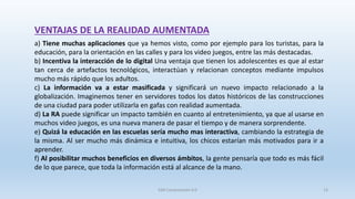 SJM Computación 4.0 13
a) Tiene muchas aplicaciones que ya hemos visto, como por ejemplo para los turistas, para la
educación, para la orientación en las calles y para los video juegos, entre las más destacadas.
b) Incentiva la interacción de lo digital Una ventaja que tienen los adolescentes es que al estar
tan cerca de artefactos tecnológicos, interactúan y relacionan conceptos mediante impulsos
mucho más rápido que los adultos.
c) La información va a estar masificada y significará un nuevo impacto relacionado a la
globalización. Imaginemos tener en servidores todos los datos históricos de las construcciones
de una ciudad para poder utilizarla en gafas con realidad aumentada.
d) La RA puede significar un impacto también en cuanto al entretenimiento, ya que al usarse en
muchos video juegos, es una nueva manera de pasar el tiempo y de manera sorprendente.
e) Quizá la educación en las escuelas sería mucho mas interactiva, cambiando la estrategia de
la misma. Al ser mucho más dinámica e intuitiva, los chicos estarían más motivados para ir a
aprender.
f) Al posibilitar muchos beneficios en diversos ámbitos, la gente pensaría que todo es más fácil
de lo que parece, que toda la información está al alcance de la mano.
VENTAJAS DE LA REALIDAD AUMENTADA
 