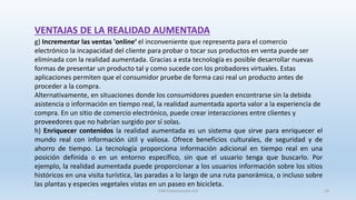 VENTAJAS DE LA REALIDAD AUMENTADA
g) Incrementar las ventas 'online‘ el inconveniente que representa para el comercio
electrónico la incapacidad del cliente para probar o tocar sus productos en venta puede ser
eliminada con la realidad aumentada. Gracias a esta tecnología es posible desarrollar nuevas
formas de presentar un producto tal y como sucede con los probadores virtuales. Estas
aplicaciones permiten que el consumidor pruebe de forma casi real un producto antes de
proceder a la compra.
Alternativamente, en situaciones donde los consumidores pueden encontrarse sin la debida
asistencia o información en tiempo real, la realidad aumentada aporta valor a la experiencia de
compra. En un sitio de comercio electrónico, puede crear interacciones entre clientes y
proveedores que no habrían surgido por sí solas.
h) Enriquecer contenidos la realidad aumentada es un sistema que sirve para enriquecer el
mundo real con información útil y valiosa. Ofrece beneficios culturales, de seguridad y de
ahorro de tiempo. La tecnología proporciona información adicional en tiempo real en una
posición definida o en un entorno específico, sin que el usuario tenga que buscarlo. Por
ejemplo, la realidad aumentada puede proporcionar a los usuarios información sobre los sitios
históricos en una visita turística, las paradas a lo largo de una ruta panorámica, o incluso sobre
las plantas y especies vegetales vistas en un paseo en bicicleta.
SJM Computación 4.0 14
 
