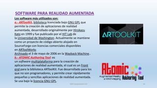 Los software más utilizados son:
a.- ARToolKit, biblioteca licenciada bajo GNU GPL que
permite la creación de aplicaciones de realidad
aumentada, desarrollado originalmente por Hirokazu
Kato en 1999 y fue publicado por el HIT Lab de
la Universidad de Washington. Actualmente se mantiene
como un proyecto de código abierto alojado en
SourceForge con licencias comerciales disponibles
en ARToolWorks
Archivado el 3 de mayo de 2006 en la Wayback Machine..
b.- ATOMIC Authoring Tool: es
un software multiplataforma para la creación de
aplicaciones de realidad aumentada, el cual es un Front
end para la biblioteca ARToolKit. Fue desarrollado para los
que no son programadores, y permite crear rápidamente
pequeñas y sencillas aplicaciones de realidad aumentada.
Se usa bajo la licencia GNU GPL.
SOFTWARE PARA REALIDAD AUMENTADA
SJM Computación 4.0 16
 