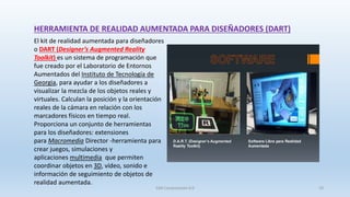 El kit de realidad aumentada para diseñadores
o DART (Designer’s Augmented Reality
Toolkit) es un sistema de programación que
fue creado por el Laboratorio de Entornos
Aumentados del Instituto de Tecnología de
Georgia, para ayudar a los diseñadores a
visualizar la mezcla de los objetos reales y
virtuales. Calculan la posición y la orientación
reales de la cámara en relación con los
marcadores físicos en tiempo real.
Proporciona un conjunto de herramientas
para los diseñadores: extensiones
para Macromedia Director -herramienta para
crear juegos, simulaciones y
aplicaciones multimedia que permiten
coordinar objetos en 3D, vídeo, sonido e
información de seguimiento de objetos de
realidad aumentada.
HERRAMIENTA DE REALIDAD AUMENTADA PARA DISEÑADORES (DART)
SJM Computación 4.0 19
 