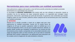 Estas aplicaciones y páginas web ayudan a crear de forma sencilla contenidos de realidad aumentada
fomentando así un aprendizaje más inmersivo.
La tecnología de REALIDAD AUMENTADA está siendo cada vez más utilizada en educación, donde se
considera una de las opciones de mayor proyección gracias a su capacidad para conseguir mayor
percepción, interacción y aprendizaje por parte del alumnado. Si queremos crear contenidos que mezclen
imágenes reales con otras virtuales, podemos utilizar cualquiera de las herramientas para crear contenidos
con realidad aumentada.
Herramientas para crear contenidos con realidad aumentada
1.- METAVERSE
Dispone de un estudio accesible a través de su página web para crear
experiencias en realidad aumentada. Cuenta con un amplio banco de
imágenes en 3D que se pueden superponer sobre la realidad que ve la
cámara de dispositivo móvil y con los que se puede interactuar. Además, se
pueden añadir sonidos que completen la experiencia. Los usuarios de esta
herramienta ya han creado y compartido con la comunidad contenido como
juegos de preguntas sobre un tema concreto, por lo que todo el contenido
generado tiene carácter colaborativo y las aplicaciones para educación son
tan amplias como la imaginación de cada estudiante o docente.
SJM Computación 4.0 20
 