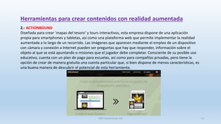Herramientas para crear contenidos con realidad aumentada
2.- ACTIONBOUND
Diseñada para crear ‘mapas del tesoro’ y tours interactivos, esta empresa dispone de una aplicación
propia para smartphones y tabletas, así como una plataforma web que permite implementar la realidad
aumentada a lo largo de un recorrido. Las imágenes que aparecen mediante el empleo de un dispositivo
con cámara y conexión a Internet pueden ser preguntas que hay que responder, información sobre el
objeto al que se está apuntando o misiones que el jugador debe completar. Consciente de su posible uso
educativo, cuenta con un plan de pago para escuelas, así como para compañías privadas, pero tiene la
opción de crear de manera gratuita una cuenta particular que, si bien dispone de menos características, es
una buena manera de descubrir el potencial de esta herramienta.
SJM Computación 4.0 21
 