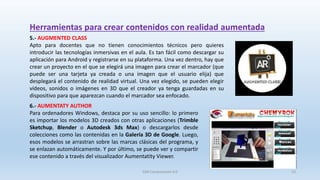 Herramientas para crear contenidos con realidad aumentada
5.- AUGMENTED CLASS
Apto para docentes que no tienen conocimientos técnicos pero quieres
introducir las tecnologías inmersivas en el aula. Es tan fácil como descargar su
aplicación para Android y registrarse en su plataforma. Una vez dentro, hay que
crear un proyecto en el que se elegirá una imagen para crear el marcador (que
puede ser una tarjeta ya creada o una imagen que el usuario elija) que
desplegará el contenido de realidad virtual. Una vez elegido, se pueden elegir
vídeos, sonidos o imágenes en 3D que el creador ya tenga guardadas en su
dispositivo para que aparezcan cuando el marcador sea enfocado.
6.- AUMENTATY AUTHOR
Para ordenadores Windows, destaca por su uso sencillo: lo primero
es importar los modelos 3D creados con otras aplicaciones (Trimble
Sketchup, Blender o Autodesk 3ds Max) o descargarlos desde
colecciones como las contenidas en la Galería 3D de Google. Luego,
esos modelos se arrastran sobre las marcas clásicas del programa, y
se enlazan automáticamente. Y por último, se puede ver y compartir
ese contenido a través del visualizador Aumentatity Viewer.
SJM Computación 4.0 23
 
