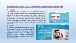 Herramientas para crear contenidos con realidad aumentada
7.- ARCROWD
Una plataforma que funciona a través de una cuenta gratuita y
que, como curiosidad, muestra en su página web los trabajos más
populares de las últimas semanas, que pueden explorarse y
utilizarse en nuestras propias clases. Se utiliza directamente desde
el navegador (no hay que instalar ningún programa en la
computadora), y los contenidos creados pueden compartirse en
las redes sociales (Twitter, Facebook, Google Plus, Whatsapp,
correo, etc.)
8.- LAYAR
A la hora de crear los contenidos con realidad
aumentada, funciona de forma tan sencilla
como arrastrando los elementos digitales
interactivos, entre los que se pueden incluir
cortes de vídeo, música, presentaciones
fotográficas, páginas web completas, enlaces a
las redes sociales…
SJM Computación 4.0 24
 