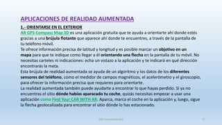 APLICACIONES DE REALIDAD AUMENTADA
1.- ORIENTARSE EN EL EXTERIOR
AR GPS Compass Map 3D es una aplicación gratuita que te ayuda a orientarte ahí donde estés
gracias a una brújula flotante que aparece ahí donde te encuentres, a través de la pantalla de
tu teléfono móvil.
Te ofrece información precisa de latitud y longitud y es posible marcar un objetivo en un
mapa para que te indique como llegar a él orientando una flecha en la pantalla de tu móvil. No
necesitas carteles ni indicaciones: echa un vistazo a la aplicación y te indicará en qué dirección
encontrarás la meta.
Esta brújula de realidad aumentada se ayuda de un algoritmo y los datos de los diferentes
sensores del teléfono, como el medidor de campos magnéticos, el acelerómetro y el giroscopio,
para ofrecer la información precisa que requieres para orientarte.
La realidad aumentada también puede ayudarte a encontrar lo que hayas perdido. Si ya no
encuentras el sitio dónde habías aparacado tu coche, quizás necesitas empezar a usar una
aplicación como Find Your CAR WITH AR. Aparca, marca el coche en la aplicación y, luego, sigue
la flecha geolocalizada para encontrar el sitio dónde lo has estacionado.
SJM Computación 4.0 27
 