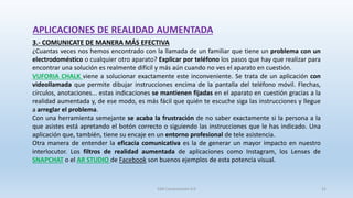 APLICACIONES DE REALIDAD AUMENTADA
3.- COMUNICATE DE MANERA MÁS EFECTIVA
¿Cuantas veces nos hemos encontrado con la llamada de un familiar que tiene un problema con un
electrodoméstico o cualquier otro aparato? Explicar por teléfono los pasos que hay que realizar para
encontrar una solución es realmente difícil y más aún cuando no ves el aparato en cuestión.
VUFORIA CHALK viene a solucionar exactamente este inconveniente. Se trata de un aplicación con
videollamada que permite dibujar instrucciones encima de la pantalla del teléfono móvil. Flechas,
círculos, anotaciones... estas indicaciones se mantienen fijadas en el aparato en cuestión gracias a la
realidad aumentada y, de ese modo, es más fácil que quién te escuche siga las instrucciones y llegue
a arreglar el problema.
Con una herramienta semejante se acaba la frustración de no saber exactamente si la persona a la
que asistes está apretando el botón correcto o siguiendo las instrucciones que le has indicado. Una
aplicación que, también, tiene su encaje en un entorno profesional de tele asistencia.
Otra manera de entender la eficacia comunicativa es la de generar un mayor impacto en nuestro
interlocutor. Los filtros de realidad aumentada de aplicaciones como Instagram, los Lenses de
SNAPCHAT o el AR STUDIO de Facebook son buenos ejemplos de esta potencia visual.
SJM Computación 4.0 31
 