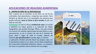6.- DISFRUTA MÁS DE LA NATURALEZA
Salir a pasear por la montaña, al aire libre, es una de las
actividades más placenteras y relajantes que existen. Pero
siempre se difruta más si te acompaña una persona que
pueda indicarte como se llama el pico nevado de allí o el
valle de más allá.
ViewRanger no solo te ofrece multitud de rutas y te ayuda
a planificar tus viajes, gracias a su colección de mapas
topográficos que puedes decargar offline, sino que incluye
una función de realidad augmentada llamada Skyline y que,
precisamente, te da el nombre de más de 9 millones de
picos, sitios y lagos de todo el mundo, además de
indicarte por qué dirección ir cuando sigas un camino.
La aplicación también permite llevar tus propias rutas, ver
tu localización exacta en un mapa, ver los datos estadísticos
de tu excursión (velocidad, distancia, tiempo...) y compartir
tus rutas o tu posición real en directo con tus amigos
APLICACIONES DE REALIDAD AUMENTADA
SJM Computación 4.0 36
 