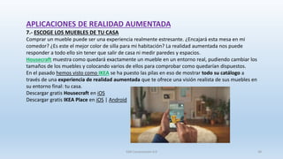 APLICACIONES DE REALIDAD AUMENTADA
7.- ESCOGE LOS MUEBLES DE TU CASA
Comprar un mueble puede ser una experiencia realmente estresante. ¿Encajará esta mesa en mi
comedor? ¿Es este el mejor color de silla para mi habitación? La realidad aumentada nos puede
responder a todo ello sin tener que salir de casa ni medir paredes y espacios.
Housecraft muestra como quedará exactamente un mueble en un entorno real, pudiendo cambiar los
tamaños de los muebles y colocando varios de ellos para comprobar como quedarían dispuestos.
En el pasado hemos visto como IKEA se ha puesto las pilas en eso de mostrar todo su catálogo a
través de una experiencia de realidad aumentada que te ofrece una visión realista de sus muebles en
su entorno final: tu casa.
Descargar gratis Housecraft en iOS
Descargar gratis IKEA Place en iOS | Android
SJM Computación 4.0 38
 