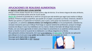 APLICACIONES DE REALIDAD AUMENTADA
8.-SACA EL ARTISTA QUE LLEVAS DENTRO
Dibujar a mano alzada requiere de un buen pulso y algo de técnica. Si no tienes ninguno de estos atributos,
la realidad aumentada puede serte de mucha ayuda.
Sketch AR convierte la pantalla de tu móvil en una guía que solo tendrás que seguir para realizar el dibujo
perfecto. Primero escoge la superfície, que puede ser un papel, una pared o un lienzo. Entonces, decide el
diseño que quieres y la aplicación te mostrará, paso a paso, como pasar esa ilustración a tu soporte.
La aplicación, un auténtico asistente artístico con inteligencia artifical, te irá acompañando y dándote los
consejos necesarios para que el dibujo final tenga un aspecto totalmente profesional, aunque no tengas
nociones de dibujo ni seas muy habilidoso con tus manos. Desde el borrador del dibujo hasta los trazos
finales, con una mano agarrando el móvil y otra el lápiz te convertirás en un auténtico artista capaz de
hacer un bonito mural en la pared de tu habitación o un dibujo elegante en tu libreta.
Otra aplicación artística interesante, de la que ya te hablamos, es Just a Line. Se trata de una aplicación
para dibujar en el aire para luego poder ver tu obra a través de la pantalla del móvil.
Descargar gratis Just a Line en Android
Descargar gratis Sketch AR en iOS | Android
SJM Computación 4.0 39
 