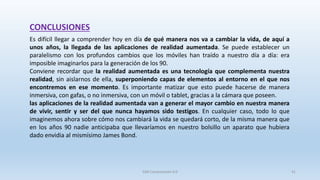CONCLUSIONES
Es difícil llegar a comprender hoy en día de qué manera nos va a cambiar la vida, de aquí a
unos años, la llegada de las aplicaciones de realidad aumentada. Se puede establecer un
paralelismo con los profundos cambios que los móviles han traído a nuestro día a día: era
imposible imaginarlos para la generación de los 90.
Conviene recordar que la realidad aumentada es una tecnología que complementa nuestra
realidad, sin aislarnos de ella, superponiendo capas de elementos al entorno en el que nos
encontremos en ese momento. Es importante matizar que esto puede hacerse de manera
inmersiva, con gafas, o no inmersiva, con un móvil o tablet, gracias a la cámara que poseen.
las aplicaciones de la realidad aumentada van a generar el mayor cambio en nuestra manera
de vivir, sentir y ser del que nunca hayamos sido testigos. En cualquier caso, todo lo que
imaginemos ahora sobre cómo nos cambiará la vida se quedará corto, de la misma manera que
en los años 90 nadie anticipaba que llevaríamos en nuestro bolsillo un aparato que hubiera
dado envidia al mismísimo James Bond.
SJM Computación 4.0 41
 