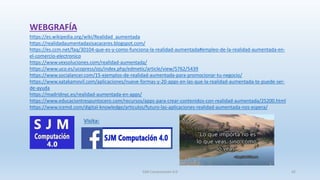 WEBGRAFÍA
https://es.wikipedia.org/wiki/Realidad_aumentada
https://realidadaumentadasisacaceres.blogspot.com/
https://es.ccm.net/faq/30104-que-es-y-como-funciona-la-realidad-aumentada#empleo-de-la-realidad-aumentada-en-
el-comercio-electronico
https://www.vexsoluciones.com/realidad-aumentada/
https://www.uco.es/ucopress/ojs/index.php/edmetic/article/view/5762/5439
https://www.socialancer.com/15-ejemplos-de-realidad-aumentada-para-promocionar-tu-negocio/
https://www.xatakamovil.com/aplicaciones/nueve-formas-y-20-apps-en-las-que-la-realidad-aumentada-te-puede-ser-
de-ayuda
https://madridnyc.es/realidad-aumentada-en-apps/
https://www.educaciontrespuntocero.com/recursos/apps-para-crear-contenidos-con-realidad-aumentada/25200.html
https://www.icemd.com/digital-knowledge/articulos/futuro-las-aplicaciones-realidad-aumentada-nos-espera/
Visita:
SJM Computación 4.0 42
 