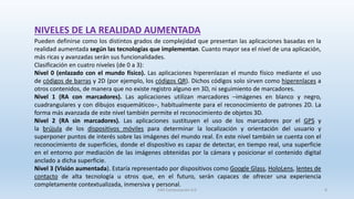 Pueden definirse como los distintos grados de complejidad que presentan las aplicaciones basadas en la
realidad aumentada según las tecnologías que implementan. Cuanto mayor sea el nivel de una aplicación,
más ricas y avanzadas serán sus funcionalidades.
Clasificación en cuatro niveles (de 0 a 3):
Nivel 0 (enlazado con el mundo físico). Las aplicaciones hiperenlazan el mundo físico mediante el uso
de códigos de barras y 2D (por ejemplo, los códigos QR). Dichos códigos solo sirven como hiperenlaces a
otros contenidos, de manera que no existe registro alguno en 3D, ni seguimiento de marcadores.
Nivel 1 (RA con marcadores). Las aplicaciones utilizan marcadores –imágenes en blanco y negro,
cuadrangulares y con dibujos esquemáticos–, habitualmente para el reconocimiento de patrones 2D. La
forma más avanzada de este nivel también permite el reconocimiento de objetos 3D.
Nivel 2 (RA sin marcadores). Las aplicaciones sustituyen el uso de los marcadores por el GPS y
la brújula de los dispositivos móviles para determinar la localización y orientación del usuario y
superponer puntos de interés sobre las imágenes del mundo real. En este nivel también se cuenta con el
reconocimiento de superficies, donde el dispositivo es capaz de detectar, en tiempo real, una superficie
en el entorno por mediación de las imágenes obtenidas por la cámara y posicionar el contenido digital
anclado a dicha superficie.
Nivel 3 (Visión aumentada). Estaría representado por dispositivos como Google Glass, HoloLens, lentes de
contacto de alta tecnología u otros que, en el futuro, serán capaces de ofrecer una experiencia
completamente contextualizada, inmersiva y personal.
NIVELES DE LA REALIDAD AUMENTADA
SJM Computación 4.0 8
 