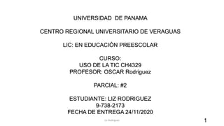 UNIVERSIDAD DE PANAMA
CENTRO REGIONAL UNIVERSITARIO DE VERAGUAS
LIC: EN EDUCACIÓN PREESCOLAR
CURSO:
USO DE LA TIC CH4329
PROFESOR: OSCAR Rodriguez
PARCIAL: #2
ESTUDIANTE: LIZ RODRIGUEZ
9-738-2173
FECHA DE ENTREGA 24/11/2020
Liz Rodriguez 1
 