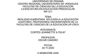 UNIVERSIDAD DE PANAMÀ
CENTRO REGIONAL UNIVERSITARIO DE VERAGUAS
FACULTAD DE CIENCIAS DE LA EDUCACIÒN
LICENCIATURA EN EDUCACIÒN PREESCOLAR
INF-311
TEMA
REALIDAD AUMENTADA APLICADA A LA EDUCACIÒN
AUDITORIO: PROFESORES UNIVERSITARIOS DE LA
FACULTAD DE CIENCIAS DE LA EDUCACIÓN UP-CRUV.
INTEGRANTE
CORTÈS JEANNETTE 9-752-87
PROFESOR
OSCAR CAMAÑO
FECHA
24-11-2020
II SEMESTRE 2020
 