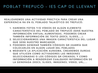 R E A L I Z A R E M O S U N A A C T I V I D A D P R Á C T I C A PA R A C R E A R U N A
E X P E R I E N C I A R A E N E L P O B L A D O TA L A I Ó T I C O D E T R E P U C Ó :
1. H A R E M O S F O T O S Y / O V Í D E O S D E A L G Ú N E L E M E N T O
C A R A C T E R Í S T I C O D E L P O B L A D O D E T R E P U C Ó ( S E R Á N U E S T R A
I N F O R M A C I Ó N V I RT U A L A U M E N TA D A ) . P O D E M O S C R E A R
TA M B I É N I N F O R M A C I Ó N D E T E X T O ( D O C S , S L I D E S , . . . ) .
2. S E L E C C I O N A R E M O S U N A I M A G E N C A R A C T E R Í S T I C A D E L L U G A R
Q U E S E R Á N U E S T R O M A R C A D O R .
3. P O D E M O S G E N E R A R TA M B I É N C Ó D I G O S Q R ( H A B R Í A Q U E
C O L O C A R L O S E N A L G Ú N L U G A R D E L P O B L A D O )
4. M E D I A N T E L A A P L I C A C I Ó N A U R A S M A , C R E A R E M O S Á U R E A S
Q U E U T I L I C E N C O M O A C T I VA D O R E S L A S I M Á G E N E S
S E L E C C I O N A D A S O L O S C Ó D I G O S Q R C R E A D O S ; Y C O M O
I N F O R M A C I Ó N A R E N D E R I Z A R C U A L Q U I E R I N F O R M A C I Ó N D E
L A G E N E R A D A ( D O C S , S L I D E S , I M Á G E N E S , V I D E O , U R L , . . .
P O B L A T T R E P U C Ó - I E S C A P D E L L E VA N T
 
