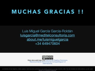 Luis Miguel García García-Roldán
luisgarcia@meditelconsultoria.com

about.me/luismiguelgarcia 

+34 649470604
M U C H A S G R A C I A S ! !
Los derechos de las imágenes y vídeos usadas en este documento pertenecen a sus autores, aunque no se haga mención a ellos. Han sido extraídos de medios públicos y se han usado
siempre con propósitos académicos
 