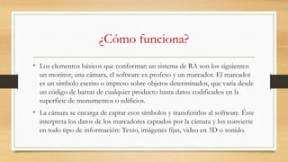 ¿Cómo funciona?
• Los elementos básicos que conforman un sistema de RA son los siguientes:
un monitor, una cámara, el software ex profeso y un marcador. El marcador
es un símbolo escrito o impreso sobre objetos determinados, que varía desde
un código de barras de cualquier producto hasta datos codificados en la
superficie de monumentos o edificios.
• La cámara se encarga de captar esos símbolos y transferirlos al software. Éste
interpreta los datos de los marcadores captados por la cámara y los convierte
en todo tipo de información: Texto, imágenes fijas, video en 3D o sonido.
 