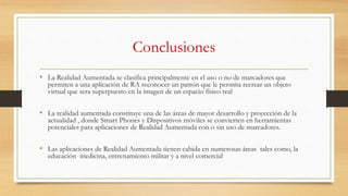 Conclusiones
• La Realidad Aumentada se clasifica principalmente en el uso o no de marcadores que
permiten a una aplicación de RA reconocer un patrón que le permita recrear un objeto
virtual que sera superpuesto en la imagen de un espacio físico real
• La realidad aumentada constituye una de las áreas de mayor desarrollo y proyección de la
actualidad , donde Smart Phones y Dispositivos móviles se convierten en herramientas
potenciales para aplicaciones de Realidad Aumentada con o sin uso de marcadores.
• Las aplicaciones de Realidad Aumentada tienen cabida en numerosas áreas tales como, la
educación medicina, entrenamiento militar y a nivel comercial
 