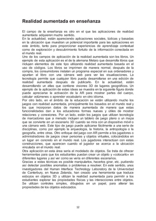 Realidad aumentada en enseñanza 
El campo de la enseñanza es otro en el que las aplicaciones de realidad 
aumentada adquieren mucho sentido. 
En la actualidad, están apareciendo aplicaciones sociales, lúdicas y basadas 
en la ubicación que muestran un potencial importante para las aplicaciones en 
este ámbito, tanto para proporcionar experiencias de aprendizaje contextual 
como de exploración y descubrimiento fortuito de la información conectada en 
el mundo real. 
Uno de los campos de aplicación de la realidad aumentada son los libros. Un 
ejemplo de esta aplicación es el de la alemana Metaio que desarrolla libros que 
incluyen elementos de este tipo utilizando realidad aumentada basada en el 
uso de códigos. Los libros se imprimen de manera normal; después de la 
compra, los consumidores instalan un programa especial en sus ordenadores y 
apuntan al libro con una cámara web para ver las visualizaciones. La 
tecnología permite que cualquier libro pueda desarrollarse en una edición de 
realidad aumentada después de publicarlo. En la actualidad, están 
desarrollando un atlas que contiene visiones 3D de lugares geográficos. Un 
ejemplo de la aplicación de estas ideas se muestra en la siguiente figura donde 
puede apreciarse la activación de la AR para mostrar partes del cuerpo, 
calcular volúmenes o aprender vocabulario en otro idioma. 
Por otro lado, en el ámbito de la educación se están utilizando mucho los 
juegos con realidad aumentada, principalmente los basados en el mundo real y 
los que incorporan datos de manera aumentada de manera que estas 
funcionalidades dan a los educadores formas nuevas y útiles de mostrar 
relaciones y conexiones. Por un lado, están los juegos que utilizan tecnología 
de marcadores que a menudo incluyen un tablero de juego plano o un mapa 
que se convierte en un escenario 3D cuando se mira con un dispositivo móvil o 
una cámara web. Este tipo de juego puede aplicarse fácilmente a una serie de 
disciplinas, como por ejemplo la arqueología, la historia, la antropología o la 
geografía, entre otras. Otro enfoque del juego con AR permite a los jugadores o 
administradores de juegos crear personas y objetos virtuales, colocándolos en 
un lugar en concreto en el mundo real. Los jugadores interactúan con estas 
construcciones, que aparecen cuando el jugador se acerca a la ubicación 
vinculada en el mundo real. 
Otra aplicación en esta área sería el modelado de objetos. Se trata de ofrecer 
herramientas para que los estudiantes puedan crear un objeto y «colocarlo» en 
diferentes lugares y así ver como se vería en diferentes escenarios. 
Gracias a estas técnicas es posible manipularlos, hacerlos girar, etc. pudiendo 
así detectar posibles anomalías o problemas a resolver. En este sentido, unos 
investigadores del Human Interface Technology Laboratory de la Universidad 
de Canterbury, en Nueva Zelanda, han creado una herramienta que traduce 
esbozos en objetos 3D y utilizan la realidad aumentada para permitir a los 
estudiantes explorar las propiedades físicas y las interacciones entre objetos. 
Se utilizan controles simples, dibujados en un papel, para alterar las 
propiedades de los objetos esbozados. 
12 
 