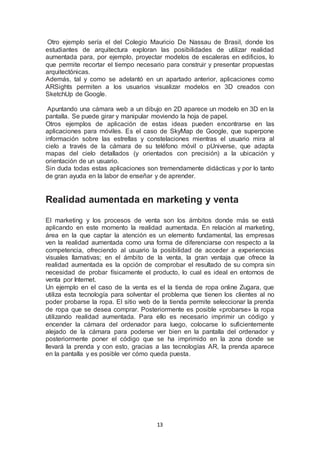 Otro ejemplo sería el del Colegio Mauricio De Nassau de Brasil, donde los 
estudiantes de arquitectura exploran las posibilidades de utilizar realidad 
aumentada para, por ejemplo, proyectar modelos de escaleras en edificios, lo 
que permite recortar el tiempo necesario para construir y presentar propuestas 
arquitectónicas. 
Además, tal y como se adelantó en un apartado anterior, aplicaciones como 
ARSights permiten a los usuarios visualizar modelos en 3D creados con 
SketchUp de Google. 
Apuntando una cámara web a un dibujo en 2D aparece un modelo en 3D en la 
pantalla. Se puede girar y manipular moviendo la hoja de papel. 
Otros ejemplos de aplicación de estas ideas pueden encontrarse en las 
aplicaciones para móviles. Es el caso de SkyMap de Google, que superpone 
información sobre las estrellas y constelaciones mientras el usuario mira al 
cielo a través de la cámara de su teléfono móvil o pUniverse, que adapta 
mapas del cielo detallados (y orientados con precisión) a la ubicación y 
orientación de un usuario. 
Sin duda todas estas aplicaciones son tremendamente didácticas y por lo tanto 
de gran ayuda en la labor de enseñar y de aprender. 
Realidad aumentada en marketing y venta 
El marketing y los procesos de venta son los ámbitos donde más se está 
aplicando en este momento la realidad aumentada. En relación al marketing, 
área en la que captar la atención es un elemento fundamental, las empresas 
ven la realidad aumentada como una forma de diferenciarse con respecto a la 
competencia, ofreciendo al usuario la posibilidad de acceder a experiencias 
visuales llamativas; en el ámbito de la venta, la gran ventaja que ofrece la 
realidad aumentada es la opción de comprobar el resultado de su compra sin 
necesidad de probar físicamente el producto, lo cual es ideal en entornos de 
venta por Internet. 
Un ejemplo en el caso de la venta es el la tienda de ropa online Zugara, que 
utiliza esta tecnología para solventar el problema que tienen los clientes al no 
poder probarse la ropa. El sitio web de la tienda permite seleccionar la prenda 
de ropa que se desea comprar. Posteriormente es posible «probarse» la ropa 
utilizando realidad aumentada. Para ello es necesario imprimir un código y 
encender la cámara del ordenador para luego, colocarse lo suficientemente 
alejado de la cámara para poderse ver bien en la pantalla del ordenador y 
posteriormente poner el código que se ha imprimido en la zona donde se 
llevará la prenda y con esto, gracias a las tecnologías AR, la prenda aparece 
en la pantalla y es posible ver cómo queda puesta. 
13 
 