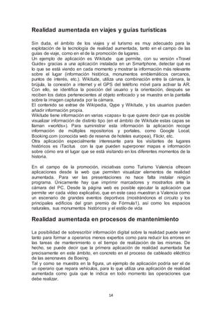 Realidad aumentada en viajes y guías turísticas 
Sin duda, el ámbito de los viajes y el turismo es muy adecuado para la 
explotación de la tecnología de realidad aumentada, tanto en el campo de las 
guías de viaje, como en el de la promoción de lugares. 
Un ejemplo de aplicación es Wikitude que permite, con su versión «Travel 
Guide» gracias a una aplicación instalada en un Smartphone, detectar qué es 
lo que se está viendo en cada momento y mostrar la información más relevante 
sobre el lugar (información histórica, monumentos emblemáticos cercanos, 
puntos de interés, etc.). Wikitude, utiliza una combinación entre la cámara, la 
brújula, la conexión a internet y el GPS del teléfono móvil para activar la AR. 
Con ello, se identifica la posición del usuario y la orientación, después se 
reciben los datos pertenecientes al objeto enfocado y se muestra en la pantalla 
sobre la imagen capturada por la cámara. 
El contenido se extrae de Wikipedia, Qype y Wikitude, y los usuarios pueden 
añadir información propia. 
Wikitude tiene información en varias «capas» lo que quiere decir que es posible 
visualizar información de distinto tipo (en el ámbito de Wikitude estas capas se 
llaman «worlds»). Para suministrar esta información la aplicación recoge 
información de múltiples repositorios y portales, como Google Local, 
Booking.com (conocida web de reserva de hoteles europea), Flickr, etc. 
Otra aplicación especialmente interesante para los visitantes de lugares 
históricos es iTacitus con la que pueden superponer mapas e información 
sobre cómo era el lugar que se está visitando en los diferentes momentos de la 
historia. 
En el campo de la promoción, iniciativas como Turismo Valencia ofrecen 
aplicaciones desde la web que permiten visualizar elementos de realidad 
aumentada. Para ver las presentaciones no hace falta instalar ningún 
programa. Únicamente hay que imprimir marcadores y mostrarlos ante la 
cámara del PC. Desde la página web es posible ejecutar la aplicación que 
permite ver cada vídeo explicativo, que en este caso muestran a Valencia como 
un escenario de grandes eventos deportivos (mostrándonos el circuito y los 
principales edificios del gran premio de Fórmula1), así como los espacios 
naturales, sus monumentos históricos y el estilo de vida 
Realidad aumentada en procesos de mantenimiento 
La posibilidad de sobrescribir información digital sobre la realidad puede servir 
tanto para formar a operarios menos expertos como para reducir los errores en 
las tareas de mantenimiento o el tiempo de realización de las mismas. De 
hecho, se puede decir que la primera aplicación de realidad aumentada fue 
precisamente en este ámbito, en concreto en el proceso de cableado eléctrico 
de las aenonaves de Boeing. 
Tal y como se muestra en la figura, un ejemplo de aplicación podría ser el de 
un operario que repara vehículos, para lo que utiliza una aplicación de realidad 
aumentada como guía que le indica en todo momento las operaciones que 
debe realizar. 
14 
 