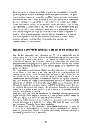 En el terreno de la realidad aumentada inmersiva los mecánicos en el ejército 
ya usan gafas de realidad aumentada cuando trabajan en vehículos; las gafas 
muestran cada paso en la reparación, identifican las herramientas necesarias y 
también incluyen instrucciones textuales. En concreto, los usuarios de este tipo 
de aplicaciones pueden ver varios tipos de contenido de realidad aumentada: 
por un lado, flechas de atención e información de la dirección en forma de 3D y 
2D, explicando la ubicación de la siguiente tarea a realizar, así como texto que 
describe las instrucciones de la tarea, notas adjuntas y advertencias. Por otro 
lado, facilita el registro de etiquetas con la ubicación de cada componente de 
destino y el contexto circundante y permite además disponer de una vista de 
cerca que representa una escena 3D virtual centrada en el objetivo a corta 
distancia así como modelos 3D de herramientas (por ejemplo, un 
destornillador) y los componentes. 
Realidad aumentada aplicada a procesos de búsquedas 
Una de las categorías más relevantes en AR es la relacionada con la 
navegación y las búsquedas. Se trata de aplicaciones que ayudan a encontrar 
la parada de autobús más cercana o los cajeros automáticos de la zona, las 
consultas de médicos, así como las cafeterías y restaurantes, etc. Podríamos 
encontrar estos sitios preguntado a gente o con un mapa, pero es más sencillo 
ir andando mientras se dispone de una pantalla donde se van señalando los 
puntos de interés. 
Hay numerosas aplicaciones que ofrecen soporte a esta idea, sin embargo, una 
de las líderes en este momento es Layar, una aplicación para Smartphone que 
permite cargar varias capas de contenido y así navegar por diferente tipo de 
información. En las capas se pueden ver desde las valoraciones o críticas a 
determinados establecimientos, a información detallada de lugares, publicidad, 
etc. Layar muestra en tiempo real los datos sobre las imágenes captadas por la 
cámara de un teléfono móvil. Para ello, Layar utiliza una combinación entre la 
cámara, la brújula, la conexión a internet y el GPS del teléfono móvil. Con ello, 
se identifica la posición del usuario y la orientación, después se reciben los 
datos pertenecientes a esa posición y se muestra en la pantalla sobre la 
imagen capturada por la cámara. 
Entre las capas (es decir, la información de diferentes ámbitos) que dispone 
Layar hay que hacer especial mención a la que permite localizar casas en 
venta (ver figura), o la de Tweeps around que muestra los 
Tweets (de twitter) enviados a nuestro alrededor geoposicionados mostrando la 
imagen del usuario y el texto del tweet abajo. Otra capa de Layar muestra la 
información de Wikipedia. Según datos de abril de 
2010 existen más de 500 capas disponibles aunque el desarrollo de éstas es 
continuo. En el caso específico de España, existían en abril de 2010 26 capas, 
entre las que destacan idealista.com (portal inmobiliario), metro de Barcelona o 
Alhambra (guía turística de la Alhambra). 
15 
 