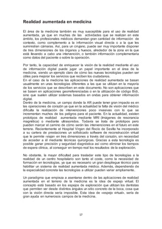 Realidad aumentada en medicina 
El área de la medicina también es muy susceptible para el uso de realidad 
aumentada, ya que en muchas de las actividades que se realizan en este 
ámbito, los profesionales médicos demandan gran cantidad de información de 
contexto, como complemento a la información visual directa o a la que les 
suministran cámaras. Así, para un cirujano, puede ser muy importante disponer 
de tres dimensiones de los órganos y huesos, alrededor de la zona en la que 
está llevando a cabo una intervención, o también información complementaria 
como datos del paciente o sobre la operación. 
Por tanto, la capacidad de enriquecer la visión de la realidad mediante el uso 
de información digital puede jugar un papel importante en el área de la 
medicina, siendo un ejemplo claro de cómo las nuevas tecnologías pueden ser 
útiles para mejorar los servicios que reciben los ciudadanos. 
En el caso de la medicina las aplicaciones de realidad aumentada se basan 
usualmente en unas tecnologías diferentes a las que se utilizan en la mayoría 
de los servicios que se describen en este documento. No son aplicaciones que 
se basen en aplicaciones georreferenciadas o en la utilización de código Bidi, 
sino que suelen utilizar sistemas basados en ondas para obtener información 
digital. 
Dentro de la medicina, un campo donde la AR puede tener gran impacto es en 
las operaciones de corazón ya que en la actualidad la falta de visión del médico 
dificulta la realización de intervenciones poco invasivas con lo que se 
incrementan muchos de los peligros para el paciente. En la actualidad, existen 
prototipos de realidad aumentada mediante MRI (Imágenes de resonancia 
magnética) o mediante ultrasonidos. Todavía se trata de prototipos pero 
pueden marcar el camino de cómo serán las intervenciones en el futuro en este 
terreno. Recientemente el Hospital Virgen del Rocío de Sevilla ha incorporado 
a su cartera de prestaciones un sofisticado software de reconstrucción virtual 
que le permite ‹viajar› en tres dimensiones a través del corazón, sin necesidad 
de acceder a él mediante técnicas quirúrgicas. Gracias a esta tecnología es 
posible ganar precisión y seguridad diagnóstica así como eliminar los tiempos 
de espera clínica, al conseguir en tiempo real los resultados de la exploración. 
No obstante, la mayor dificultad para trasladar este tipo de tecnologías a la 
realidad de un centro hospitalario son tanto el coste, como la necesidad de 
formación en tecnologías, ya que es necesario un gran despliegue técnico para 
habilitar un sistema de realidad aumentada médico. Además, dependiendo de 
la especialidad concreta las tecnologías a utilizar pueden variar ampliamente. 
Un paradigma que empieza a asentarse dentro de las aplicaciones de realidad 
aumentada en el terreno de la medicina es la idea de espejo virtual. El 
concepto está basado en los espejos de exploración que utilizan los dentistas 
que permiten ver desde distintos ángulos un sitio concreto de la boca, cosa que 
con la visión directa sería imposible. Esta idea de «espejo virtual», sería de 
gran ayuda en numerosos campos de la medicina. 
17 
 