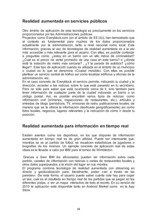 Realidad aumentada en servicios públicos 
Otro ámbito de aplicación de esta tecnología es precisamente en los servicios 
proporcionados por las Administraciones públicas. 
Proyectos como Everyblock.com (en el ámbito de EE.UU), han demostrado que 
el contexto es fundamental para muchos de los datos proporcionados 
actualmente por la administración, tanto a nivel nacional como local. Esta 
información, gracias al uso de tecnologías de realidad aumentada es a la vez 
más accesible y más relevante para el usuario. Con ellas, es posible contestar 
a preguntas como: ¿estoy en un barrio con un alto índice de criminalidad? 
¿Cuál es el precio de venta promedio de una casa en este barrio? o ¿dónde 
está la estación de metro más cercana? , ¿Y la parada de autobús? ¿cómo 
llegar?. Este tipo de aplicación cuando es utilizada en el ámbito de un municipio 
o ciudad es lo que se denomina «Ciudad invisible». Con ellas es posible 
plantear un servicio central de tráfico así como localizar edificios y oficinas de la 
administración, etc. 
En el caso concreto de Everyblock el servicio permite, indicando tu ciudad y la 
dirección, acceder a las noticias sobre lo que está pasando en tu vecindario. 
Pero no sólo para saber que está ocurriendo cerca de ti, sino también para 
tener información de cualquier parte de la ciudad indicando un barrio o un 
código postal. Así, es posible encontrar varios tipos de noticias: como 
información civil (crímenes, inspecciones de restaurantes, etc.), artículos y 
entradas de blogs (periódicos, TV, emisoras de radio, publicaciones locales, de 
manera que se te ofrece la información clasificada geográficamente) así como 
fotos locales, negocios, lugares relevantes y la indicación de cómo ir desde tu 
posición. 
Realidad aumentada para información en tiempo real 
Existen eventos como los deportivos, en los que disponer de información 
aumentada en tiempo real es de gran utilidad. Puede ser interesante que, 
mientras se ve un partido de fútbol, se visualicen estadísticas de jugadores o 
biografías de los mismos. Un ejemplo concreto de aplicación real de estas 
ideas es la llevada a cabo por IBM para el torneo de Wimbledon. 
Gracias a Seer IBM los aficionados pueden ver información sobre cada 
partido, canales de información con noticias o cartas de restaurantes locales y 
otros datos superpuestos a la visión del lugar en sus móviles. 
El programa combina tecnología de realidad aumentada con streaming en 
directo y geolocalización para, literalmente, poder «ver a través de las 
paredes». De esta forma, el usuario puede saber cuánta cola hay para coger 
un taxi, cuál es el resultado en tiempo real de los partidos que se juegan en las 
diferentes pistas, o ver un mapa interactivo de todo el recinto. En su versión de 
2010 la aplicación está disponible tanto en Android Market como en la App 
Store. 
18 
 