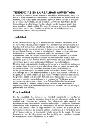 TENDENCIAS EN LA REALIDAD AUMENTADA 
La realidad aumentada es una tendencia tecnológica relativamente joven y que 
empieza a vivir cierta edad dorada debido al desarrollo de los Smartphone. No 
obstante, este estadio debe considerarse como un primer paso en la evolución 
de la realidad aumentada, que irá avanzando al ritmo de maduración de las 
tecnologías de la información. Y esta evolución vendrá marcada según dos 
ejes: usabilidad y funcionalidad. Ello supondrá nuevos servicios de realidad 
aumentada, mucho más cómodos de utilizar por parte de los usuarios, y 
también con muchas más capacidades. 
19 
Usabilidad 
Como se observa en la figura, la tendencia de los sistemas de realidad virtual 
es a ser más portables, más cómodos y más transparentes para el usuario. En 
la actualidad, ordenadores y teléfonos móviles son los dos tipos de dispositivos 
utilizados, aunque se espera que con el tiempo, el desarrollo de nuevas 
tecnologías de Display junto con la miniaturización de componentes permitan 
hacer realidad el sueño de unas gafas en las que se sobreimprima 
directamente sobre los cristales la información virtual. A pesar de que existen 
ya ciertos prototipos de gafas adaptadas a la realidad virtual, todavía será 
necesario que pase un número de años determinado para que existan modelos 
comerciales que ofrezcan estas capacidades con calidad aceptable. 
El último paso en la evolución de estos sistemas sería la creación de lentes que 
se puedan situar directamente sobre los ojos y sobre las cuales se muestre la 
información virtual. Esto todavía es visto por la comunidad científica y 
tecnológica como algo muy futurista que se marca como objetivo a largo plazo. 
Sin embargo, no es una meta inalcanzable o que se circunscriba solamente a 
las películas de ciencia ficción, ya que existen investigaciones que están dando 
los primeros pasos en la creación de lentes con estas características; basta 
nombrar el prototipo presentado por la Universidad de Washington y que 
recoge un gran número de revistas como ScienceDaily sobre las primeras 
lentes de contacto, seguras biológicamente, flexibles, que llevan circuitos 
impresos y diodos que pueden emitir luz (consultar el anexo para ver en mayor 
profundidad este aspecto). 
Funcionalidad 
En la actualidad, los servicios de realidad aumentada se configuran 
generalmente incrustando pequeños fragmentos de información digital en la 
realidad que observan los usuarios. Esta información suele consistir en 
etiquetas de texto describiendo un determinado objeto o imágenes. Esto debe 
considerarse como el principio de una tendencia de mezclar información real y 
virtual que todavía tiene un largo recorrido por delante. El avance de las 
tecnologías en las que se apoya la realidad virtual marcará el ritmo, tanto para 
el enriquecimiento de la información digital como de la mezcla de forma 
transparente con la información que los sentidos nos muestran, creando 
experiencias de usuario diferentes a las actuales. 
 