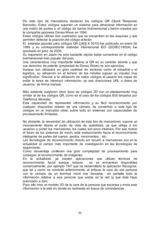 De este tipo de marcadores destacan los códigos QR (Quick Response 
Barcode). Estos códigos suponen un sistema para almacenar información en 
una matriz de puntos o un código de barras bidimensional y fueron creados por 
la compañía japonesa Denso-Wave en 1994. 
Estos códigos utilizan tres cuadrados que se encuentran en las esquinas y que 
permiten detectar la posición del código al lector. 
El estándar japonés para códigos QR ([JIS]] X 0510) fue publicado en enero de 
1999 y su correspondiente estándar internacional ISO (ISO/IEC18004) fue 
aprobado en junio de 2000. 
Su expansión en Japón ha sido bastante rápida hasta convertirse en el código 
bidimensional más popular del país. 
Una característica muy importante relativa al QR es su carácter abierto y que 
sus derechos de patente (propiedad de Denso Wave) no son ejercidos. 
Aunque son utilizados en gran cantidad de sectores como el industrial y el 
logístico, su utilización en el terreno de los móviles supuso un impulso muy 
significativo. Gracias a la utilización de estos códigos el usuario era capaz de 
evitar la tarea de introducir información, ya sea direcciones URL o datos de 
usuarios, de forma manual. 
Más adelante surgieron otros tipos de códigos 2D con un planteamiento muy 
similar al de los códigos QR, como es el caso de los códigos Bidi lanzados por 
Telefónica Movistar. 
Esta capacidad de representar información y su fácil reconocimiento por 
cualquier dispositivo dotado de una cámara, ha convertido a este tipo de 
códigos en un marcador ideal, sobre todo en sistemas con capacidades de 
procesamiento limitadas. 
No obstante, la necesidad de utilización de este tipo de marcadores, supone un 
inconveniente desde el punto de vista de usabilidad, ya que obliga a los 
usuarios a portar los marcadores, los cuales son poco intuitivos. Por ese motivo 
el futuro de los sistemas de visión, está evolucionando hacia el reconocimiento 
inteligente de partes del cuerpo, gestos, movimientos., etc. 
Las tecnologías de reconocimiento directo sin recurrir a marcadores son en la 
actualidad el campo más importante de investigación en las tecnologías de 
seguimiento. 
Como desventaja conllevan una gran complejidad de procesamiento para 
conseguir el reconocimiento de imágenes. 
En la actualidad, ya existen aplicaciones que utilizan técnicas de 
reconocimiento facial aunque todavía no se encuentran disponibles 
comercialmente, por ejemplo TAT que ha desarrollado la aplicación Recognizr, 
que tal y como se comentó anteriormente, al enfocar la cara de una persona 
con la cámara de un terminal móvil nos devuelve en pantalla toda la 
información relativa a esa persona que exista en la red (y que ésta haya 
autorizado a dar). 
Para ello crea un modelo 3D de la cara de la persona que escanea y envía esta 
información a la web en donde es rastreada en busca de coincidencias 
22 
 