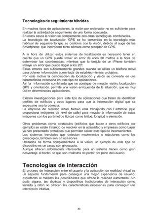 Tecnologías de seguimiento híbridas 
En muchos tipos de aplicaciones, la visión por ordenador no es suficiente para 
realizar la actividad de seguimiento de una forma adecuada. 
En estos casos la visión se complementa con otras tecnologías combinadas. 
La tecnología de localización GPS se ha convertido en la tecnología más 
habitual de seguimiento que se combina con la visión, debido al auge de los 
Smartphone que incorporan tanto cámara como receptor de GPS. 
A la hora de utilizar estos sistemas de localización es necesario tener en 
cuenta que un GPS puede incluir un error de unos 20 metros a la hora de 
determinar las coordenadas, mientras que la brújula de un iPhone también 
incluye un error que puede llegar a los 20º. 
Estos errores son suficientemente grandes cuando se utiliza un teléfono móvil 
para obtener información aumentada de establecimientos u objetos. 
Por este motivo la combinación de localización y visión se convierte en una 
característica necesaria en este tipo de aplicaciones. 
Así la información combinada que se consigue de mezclar visión, localización 
GPS y orientación, permite una visión enriquecida de la situación, que es muy 
útil en determinadas aplicaciones. 
Existen investigaciones para este tipo de aplicaciones que tratan de identificar 
perfiles de edificios y otros lugares para que la información digital que se 
superpone sea la correcta. 
La empresa de realidad virtual Metaio está trabajando con Earthmine (que 
proporciona imágenes de nivel de calle) para mezclar la información de estas 
imágenes con los parámetros típicos como latitud, longitud y elevación. 
Otros problemas como obstáculos (edificios que tapan a otros edificios por 
ejemplo) se están tratando de resolver en la actualidad y empresas como Layar 
ya han presentado prototipos que permiten salvar este tipo de inconvenientes. 
Los sistemas inerciales que detectan movimientos o rotaciones como los 
giroscopios, también son en ocasiones 
Utilizados de forma complementaria a la visión, un ejemplo de este tipo de 
dispositivo es un casco con giroscopio. 
Aunque ofrecen información interesante para un sistema tienen como gran 
desventaja el hecho de que son molestos de portar por parte del usuario. 
Tecnologías de interacción 
El proceso de interacción entre el usuario y la aplicación de realidad virtual es 
un aspecto fundamental para conseguir una mejor experiencia de usuario, 
explotando al máximo las posibilidades que ofrece la realidad aumentada. Sin 
duda alguna, las técnicas y dispositivos tradicionales de interacción como 
teclado y ratón no ofrecen las características necesarias para conseguir una 
interacción intuitiva. 
23 
 