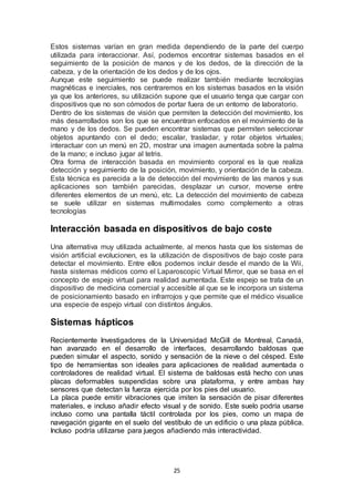 Estos sistemas varían en gran medida dependiendo de la parte del cuerpo 
utilizada para interaccionar. Así, podemos encontrar sistemas basados en el 
seguimiento de la posición de manos y de los dedos, de la dirección de la 
cabeza, y de la orientación de los dedos y de los ojos. 
Aunque este seguimiento se puede realizar también mediante tecnologías 
magnéticas e inerciales, nos centraremos en los sistemas basados en la visión 
ya que los anteriores, su utilización supone que el usuario tenga que cargar con 
dispositivos que no son cómodos de portar fuera de un entorno de laboratorio. 
Dentro de los sistemas de visión que permiten la detección del movimiento, los 
más desarrollados son los que se encuentran enfocados en el movimiento de la 
mano y de los dedos. Se pueden encontrar sistemas que permiten seleccionar 
objetos apuntando con el dedo; escalar, trasladar, y rotar objetos virtuales; 
interactuar con un menú en 2D, mostrar una imagen aumentada sobre la palma 
de la mano; e incluso jugar al tetris. 
Otra forma de interacción basada en movimiento corporal es la que realiza 
detección y seguimiento de la posición, movimiento, y orientación de la cabeza. 
Esta técnica es parecida a la de detección del movimiento de las manos y sus 
aplicaciones son también parecidas, desplazar un cursor, moverse entre 
diferentes elementos de un menú, etc. La detección del movimiento de cabeza 
se suele utilizar en sistemas multimodales como complemento a otras 
tecnologías 
Interacción basada en dispositivos de bajo coste 
Una alternativa muy utilizada actualmente, al menos hasta que los sistemas de 
visión artificial evolucionen, es la utilización de dispositivos de bajo coste para 
detectar el movimiento. Entre ellos podemos incluir desde el mando de la Wii, 
hasta sistemas médicos como el Laparoscopic Virtual Mirror, que se basa en el 
concepto de espejo virtual para realidad aumentada. Este espejo se trata de un 
dispositivo de medicina comercial y accesible al que se le incorpora un sistema 
de posicionamiento basado en infrarrojos y que permite que el médico visualice 
una especie de espejo virtual con distintos ángulos. 
25 
Sistemas hápticos 
Recientemente Investigadores de la Universidad McGill de Montreal, Canadá, 
han avanzado en el desarrollo de interfaces, desarrollando baldosas que 
pueden simular el aspecto, sonido y sensación de la nieve o del césped. Este 
tipo de herramientas son ideales para aplicaciones de realidad aumentada o 
controladores de realidad virtual. El sistema de baldosas está hecho con unas 
placas deformables suspendidas sobre una plataforma, y entre ambas hay 
sensores que detectan la fuerza ejercida por los pies del usuario. 
La placa puede emitir vibraciones que imiten la sensación de pisar diferentes 
materiales, e incluso añadir efecto visual y de sonido. Este suelo podría usarse 
incluso como una pantalla táctil controlada por los pies, como un mapa de 
navegación gigante en el suelo del vestíbulo de un edificio o una plaza pública. 
Incluso podría utilizarse para juegos añadiendo más interactividad. 
 