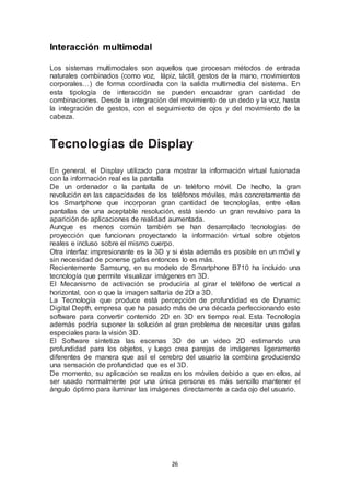 26 
Interacción multimodal 
Los sistemas multimodales son aquellos que procesan métodos de entrada 
naturales combinados (como voz, lápiz, táctil, gestos de la mano, movimientos 
corporales…) de forma coordinada con la salida multimedia del sistema. En 
esta tipología de interacción se pueden encuadrar gran cantidad de 
combinaciones. Desde la integración del movimiento de un dedo y la voz, hasta 
la integración de gestos, con el seguimiento de ojos y del movimiento de la 
cabeza. 
Tecnologías de Display 
En general, el Display utilizado para mostrar la información virtual fusionada 
con la información real es la pantalla 
De un ordenador o la pantalla de un teléfono móvil. De hecho, la gran 
revolución en las capacidades de los teléfonos móviles, más concretamente de 
los Smartphone que incorporan gran cantidad de tecnologías, entre ellas 
pantallas de una aceptable resolución, está siendo un gran revulsivo para la 
aparición de aplicaciones de realidad aumentada. 
Aunque es menos común también se han desarrollado tecnologías de 
proyección que funcionan proyectando la información virtual sobre objetos 
reales e incluso sobre el mismo cuerpo. 
Otra interfaz impresionante es la 3D y si ésta además es posible en un móvil y 
sin necesidad de ponerse gafas entonces lo es más. 
Recientemente Samsung, en su modelo de Smartphone B710 ha incluido una 
tecnología que permite visualizar imágenes en 3D. 
El Mecanismo de activación se produciría al girar el teléfono de vertical a 
horizontal, con o que la imagen saltaría de 2D a 3D. 
La Tecnología que produce está percepción de profundidad es de Dynamic 
Digital Depth, empresa que ha pasado más de una década perfeccionando este 
software para convertir contenido 2D en 3D en tiempo real. Esta Tecnología 
además podría suponer la solución al gran problema de necesitar unas gafas 
especiales para la visión 3D. 
El Software sintetiza las escenas 3D de un video 2D estimando una 
profundidad para los objetos, y luego crea parejas de imágenes ligeramente 
diferentes de manera que así el cerebro del usuario la combina produciendo 
una sensación de profundidad que es el 3D. 
De momento, su aplicación se realiza en los móviles debido a que en ellos, al 
ser usado normalmente por una única persona es más sencillo mantener el 
ángulo óptimo para iluminar las imágenes directamente a cada ojo del usuario. 
 