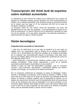 Transcripción del think tank de expertos 
sobre realidad aumentada 
La realización de este informe ha contado con la colaboración de un grupo de 
expertos en diferentes ámbitos que han aportado una visión complementaria al 
análisis de la realidad aumentada. Este apartado recoge la transcripción literal 
de la reunión que tuvo lugar el 16 de noviembre del 2010 en la sede de 
Fundación Telefónica en Madrid. 
La discusión partió de una versión inicial del documento, así como del 
planteamiento de una serie de preguntas a los participantes en función de su 
área de experiencia. La reunión discurrió con la intervención individual de cada 
uno de los expertos, en la que daban respuesta a las preguntas planteadas, y 
posteriormente tuvo lugar un debate conjunto. 
27 
Visión tecnológica 
Preguntas de las que partió su intervención: 
• ¿Qué tipo de información es la que más se beneficia (o la que mejor se 
adapta) para ser representada bajo la filosofía de la realidad aumentada? 
¿Cómo van a desarrollarse las soluciones actuales de la realidad aumentada 
por la evolución que previsiblemente seguirá la tecnología, entre ellas sobre 
todo las de Display (gafas en las que se proyecta RA, parabrisas de coche con 
RA integrada, lentes, etc.)? 
• ¿Qué tendencias y aproximaciones artísticas podrían surgir en torno a la 
realidad aumentada? ¿Qué nuevas aplicaciones y usos de la realidad 
aumentada podrían llegar a desarrollarse en este sentido? 
•Desde el punto de vista del desarrollador tecnólogo, ¿qué es necesario 
conocer? ¿Qué formación, capacidades y habilidades tendrán que adquirir 
aquellos que trabajen en el campo de la realidad aumentada? 
Por mi trayectoria profesional he trabajado en áreas de Marketing, Ventas, 
Clientes y Estrategia en empresas como Procter & Gamble y PRISA, y hace 
poco más de un año fundé con un grupo de personas muy relevante dentro del 
ámbito de Internet el Instituto Superior para el Desarrollo de Internet, con el 
objetivo de proporcionar formación para la competitividad tanto de las personas 
como de las empresas para que se desarrollen en la nueva sociedad y en la 
economía digital. Nuestra visión desde el ISDI es que este entorno digital viene 
y que lo hace de un modo imparable, así que quien no lo conozca se quedará 
atrás y esto es aplicable también a países como el nuestro. 
 