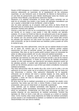 Desde el ISDI trabajamos en másteres y programas de especialización y ahora 
estamos elaborando un barómetro de la digitalización de las empresas 
españolas, en una fundación para el desarrollo de Internet en Iberoamérica y 
en una línea de pensamiento para intentar desbloquear todos los miedos que 
se tienen hacia Internet y que llamamos optimismo digital. 
Respecto a la realidad aumentada, en primer lugar quiero comentar que se 
trata de un concepto muy amplio y que cuenta con ejemplos maravillosos que 
van a ayudar a desarrollar el uso de Internet y todo lo digital. 
Uno de estos ejemplos es el proyecto natal que ahora se llama Kinect de 
Microsoft para la consola Xbox, que básicamente escanea el cuerpo y así no se 
necesitan mandos para utilizarla. 
Gracias a esta idea un niño se va a acostumbrar a que su vida no se acabe por 
así decirlo en su cuerpo y que puede ir más allá creando, por ejemplo, 
avatares. En el caso de Kinect se trata de una aplicación para el uso de juegos, 
pero la realidad aumentada se puede aplicar también al comercio electrónico, 
de manera que una persona pueda introducir en un carro virtual dela compra 
los artículos que adquiere con solo mover sus brazos, o probarse la ropa que 
está comprando, ya que la consola tiene sus medidas y peso y puede ver cómo 
le sienta la ropa. 
Por supuesto hay otras aplicaciones, como las que se realizan desde el mundo 
de la salud, de manera que en un futuro los médicos podrán realizar 
operaciones sin tocar al paciente usando, por ejemplo, marcas de realidad 
aumentada. Otra idea es que la gente podrá comprar casas sin necesidad de 
entrar en ellas porque estarán ahí, en una marca de realidad aumentada. 
Otra aplicación tiene que ver con la educación: en la actualidad uno de los 
problemas que tenemos en este país es el fracaso escolar y uno de los motivos 
es la falta de concentración. A través de una marca de realidad aumentada, 
cuando un niño esté leyendo una descripción del sistema planetario podrá ver 
los planetas girando, o cuando esté estudiando la descripción de un castillo 
podrá ver las almenas gracias a que el libro que estará consultando incorporará 
realidad aumentada. 
Hay otras aplicaciones más de nuestro día a día, como ir por la calle y, con una 
aplicación en el móvil, poder ver en un edificio los pisos que están en venta con 
sus direcciones y precios. Otra aplicación interesante es la siguiente: 
enfocando con la cámara del móvil a vuestras tarjetas de visita, aparte de 
guardármelas en el tarjetero, puedo buscar en Google vuestras fotos y 
biografías, y tener así toda la información a mi alcance. Y eso es también 
realidad aumentada. 
Mi tema aquí es que la realidad aumentada es un concepto tan amplio como 
queramos, hay cosas que son más o menos frívolas y cosas que aún están 
empezando, pero que sin duda tienen un desarrollo espectacular. 
Creo, además, que la realidad aumentada está llegando a unos límites 
insospechados. Antes necesitabas descargarte un programa en el ordenador, 
ahora es sencillísimo. Simplemente con unos bidis, les haces una foto y ya 
puedes disponer de una experiencia de realidad aumentada. También hay 
ejemplos de 3Den el móvil y todo ello va a empezar ya a entrar en nuestras 
vidas. Como muchas otras cosas dejaremos de hablar de realidad aumentada 
porque pasará a ser simplemente la realidad. La realidad no será aumentada ni 
desaumentada sino que será la realidad. 
28 
 